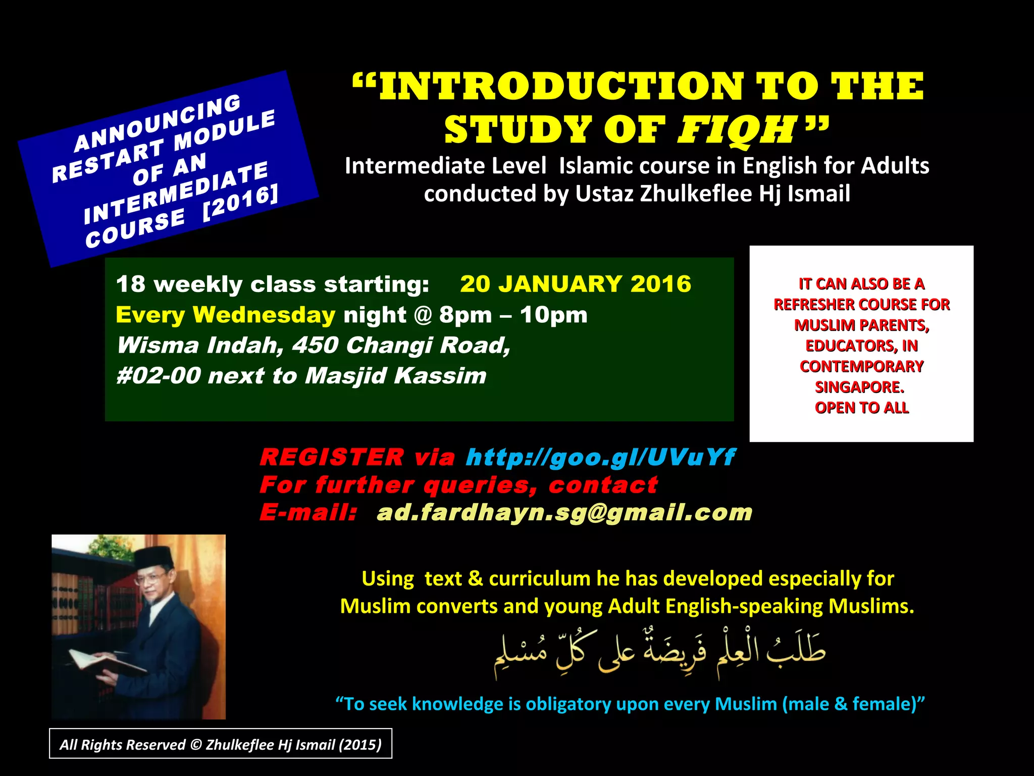 ““INTRODUCTION TO THEINTRODUCTION TO THE
STUDY OFSTUDY OF FIQHFIQH ””
Intermediate Level Islamic course in English for AdultsIntermediate Level Islamic course in English for Adults
conducted by Ustaz Zhulkeflee Hj Ismailconducted by Ustaz Zhulkeflee Hj Ismail
ANNOUNCING
RESTART MODULE
OF AN
INTERMEDIATE
COURSE [2016]
18 weekly class starting: 20 JANUARY 2016
Every Wednesday night @ 8pm – 10pm
Wisma Indah, 450 Changi Road,
#02-00 next to Masjid Kassim
REGISTER via http://goo.gl/UVuYf
For further queries, contact
E-mail: ad.fardhayn.sg@gmail.com
or +65 81234669 / +65 96838279
Using text & curriculum he has developed especially forUsing text & curriculum he has developed especially for
Muslim converts and young Adult English-speaking Muslims.Muslim converts and young Adult English-speaking Muslims.
““To seek knowledge is obligatory upon every Muslim (male & female)”To seek knowledge is obligatory upon every Muslim (male & female)”
IT CAN ALSO BE AIT CAN ALSO BE A
REFRESHER COURSE FORREFRESHER COURSE FOR
MUSLIM PARENTS,MUSLIM PARENTS,
EDUCATORS, INEDUCATORS, IN
CONTEMPORARYCONTEMPORARY
SINGAPORE.SINGAPORE.
OPEN TO ALLOPEN TO ALL
All Rights Reserved © Zhulkeflee Hj Ismail (2015))
 