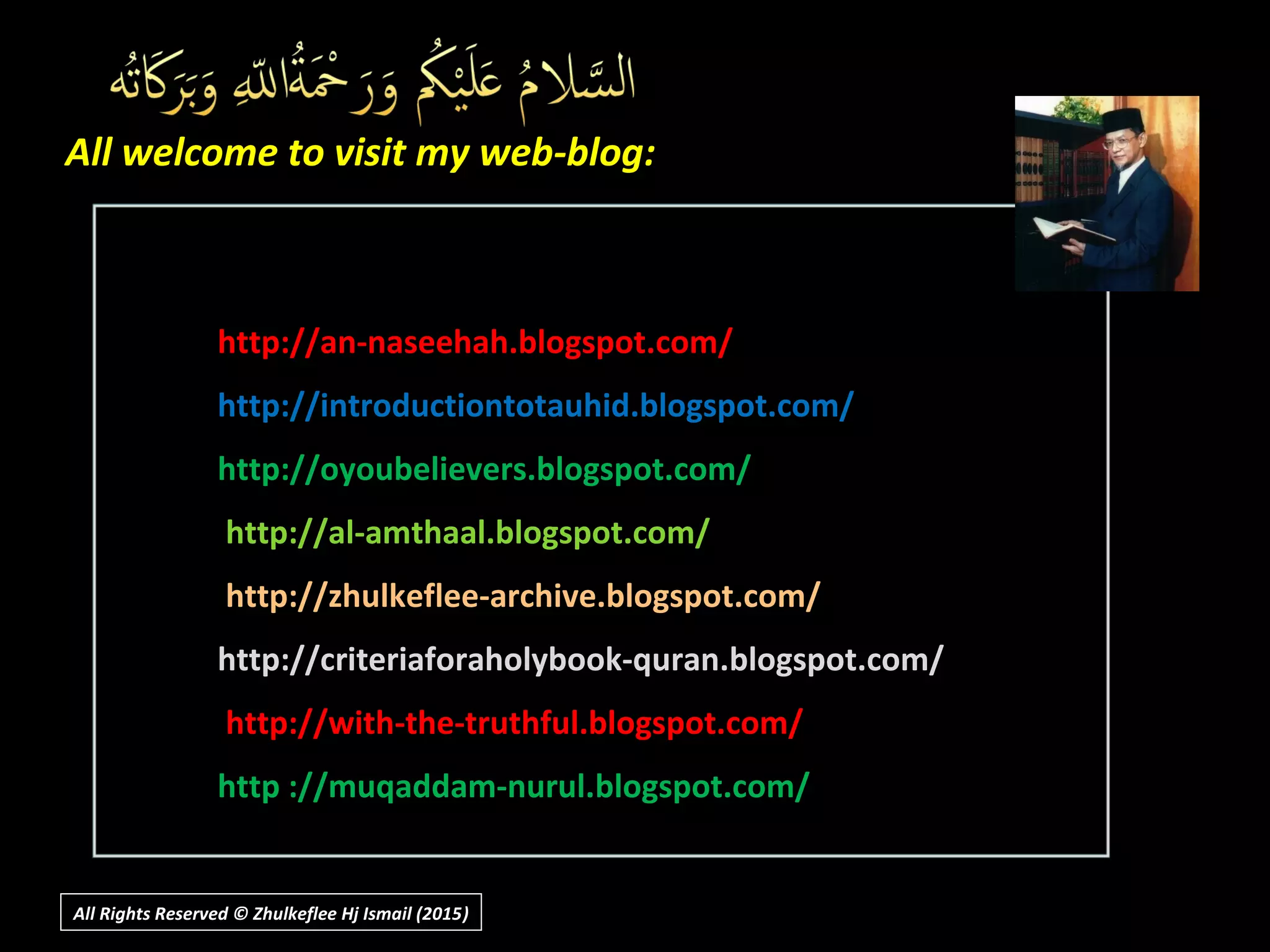All welcome to visit my web-blog:All welcome to visit my web-blog:
http://an-naseehah.blogspot.com/http://an-naseehah.blogspot.com/
http://introductiontotauhid.blogspot.com/http://introductiontotauhid.blogspot.com/
http://oyoubelievers.blogspot.com/http://oyoubelievers.blogspot.com/
http://al-amthaal.blogspot.com/http://al-amthaal.blogspot.com/
http://zhulkeflee-archive.blogspot.com/http://zhulkeflee-archive.blogspot.com/
http://criteriaforaholybook-quran.blogspot.com/http://criteriaforaholybook-quran.blogspot.com/
http://with-the-truthful.blogspot.com/http://with-the-truthful.blogspot.com/
http ://muqaddam-nurul.blogspot.com/http ://muqaddam-nurul.blogspot.com/
All Rights Reserved © Zhulkeflee Hj Ismail (2015))
 