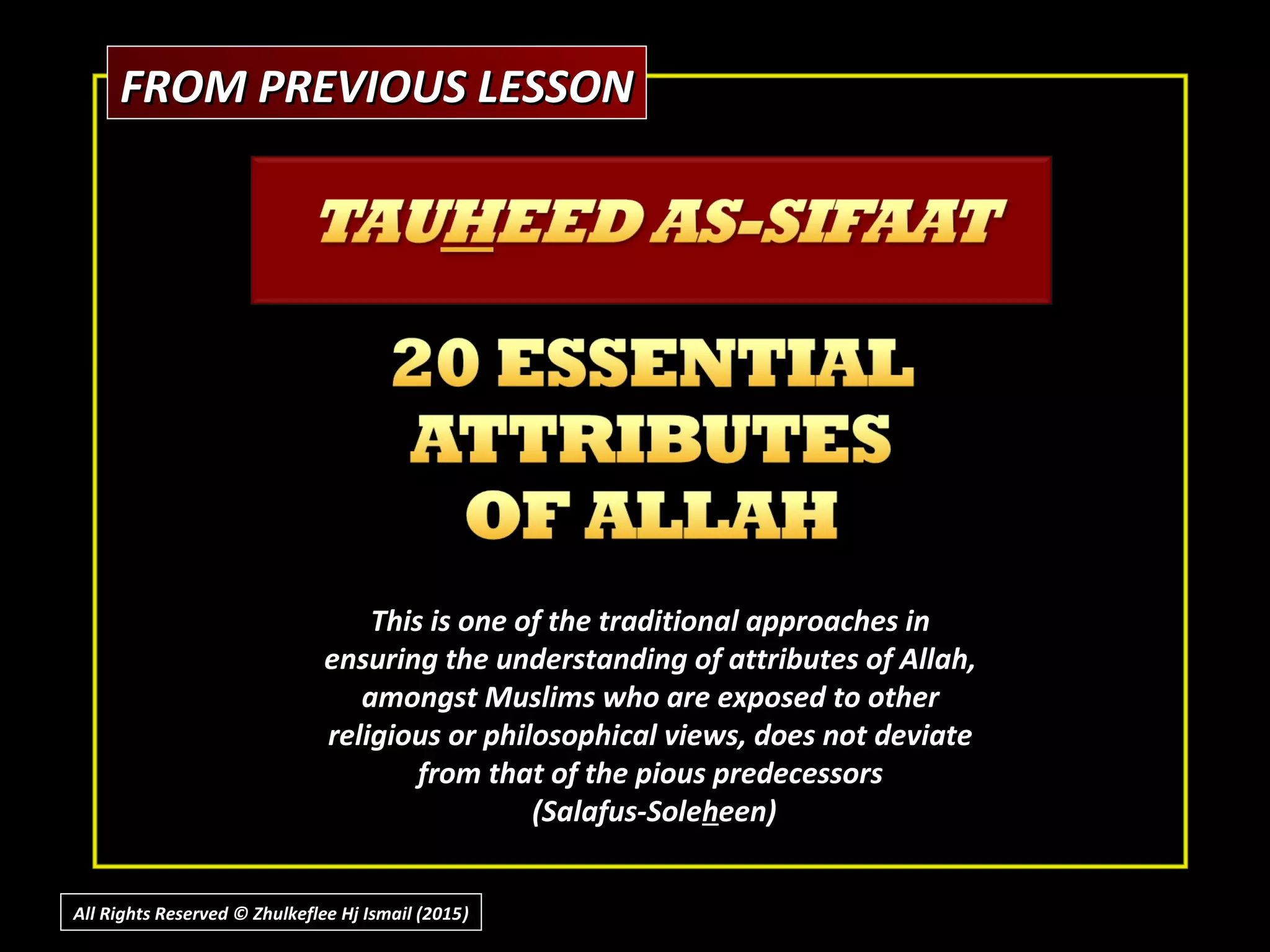 FROM PREVIOUS LESSONFROM PREVIOUS LESSON
This is one of the traditional approaches inThis is one of the traditional approaches in
ensuring the understanding of attributes of Allah,ensuring the understanding of attributes of Allah,
amongst Muslims who are exposed to otheramongst Muslims who are exposed to other
religious or philosophical views, does not deviatereligious or philosophical views, does not deviate
from that of the pious predecessorsfrom that of the pious predecessors
(Salafus-Sole(Salafus-Solehheen)een)
All Rights Reserved © Zhulkeflee Hj Ismail (2015))
 