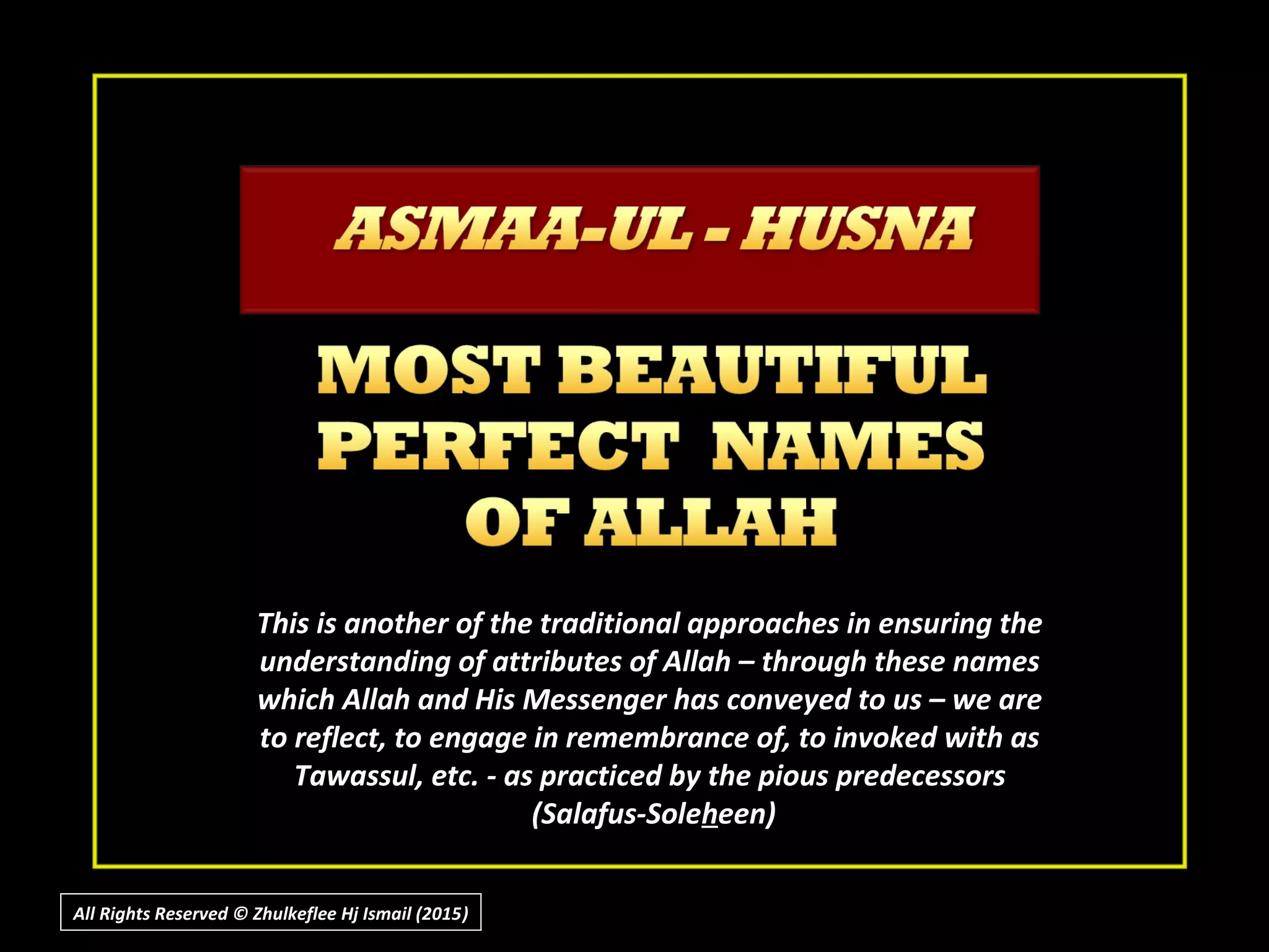 This is another of the traditional approaches in ensuring theThis is another of the traditional approaches in ensuring the
understanding of attributes of Allah – through these namesunderstanding of attributes of Allah – through these names
which Allah and His Messenger has conveyed to us – we arewhich Allah and His Messenger has conveyed to us – we are
to reflect, to engage in remembrance of, to invoked with asto reflect, to engage in remembrance of, to invoked with as
Tawassul, etc. - as practiced by the pious predecessorsTawassul, etc. - as practiced by the pious predecessors
(Salafus-Sole(Salafus-Solehheen)een)
All Rights Reserved © Zhulkeflee Hj Ismail (2015))
 