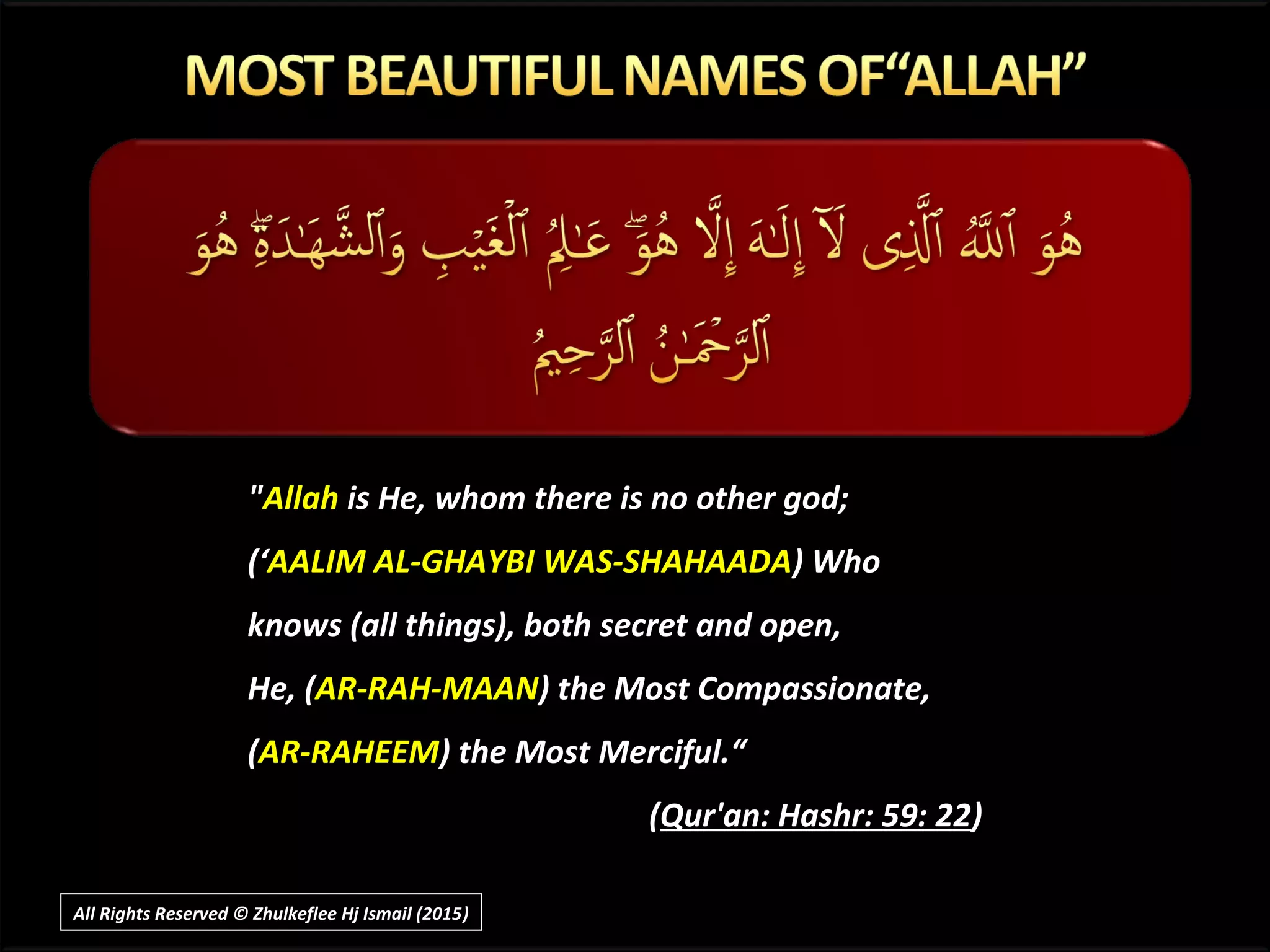 ""AllahAllah is He, whom there is no other god;is He, whom there is no other god;
(‘(‘AALIM AL-GHAYBI WAS-SHAHAADAAALIM AL-GHAYBI WAS-SHAHAADA) Who) Who
knows (all things), both secret and open,knows (all things), both secret and open,
He, (He, (AR-RAH-MAANAR-RAH-MAAN) the Most Compassionate,) the Most Compassionate,
((AR-RAHEEMAR-RAHEEM) the Most Merciful.“) the Most Merciful.“
((Qur'an: Hashr: 59: 22Qur'an: Hashr: 59: 22))
All Rights Reserved © Zhulkeflee Hj Ismail (2015))
 