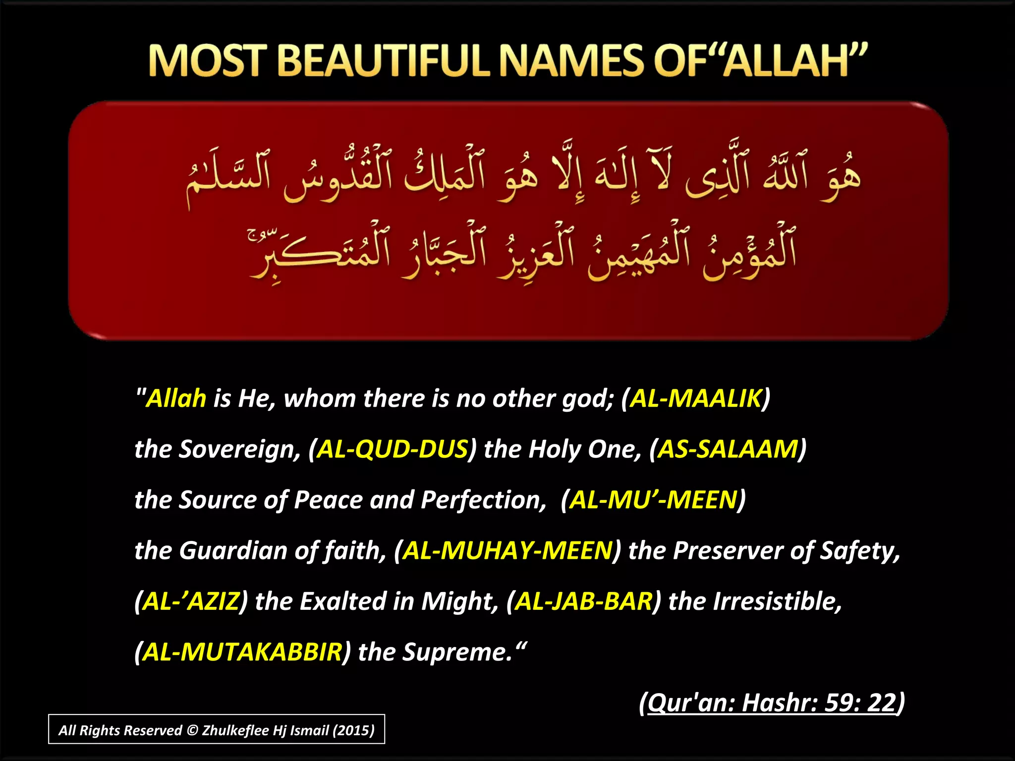 ""AllahAllah is He, whom there is no other god; (is He, whom there is no other god; (AL-MAALIKAL-MAALIK))
the Sovereign, (the Sovereign, (AL-QUD-DUSAL-QUD-DUS) the Holy One, () the Holy One, (AS-SALAAMAS-SALAAM))
the Source of Peace and Perfection, (the Source of Peace and Perfection, (AL-MU’-MEENAL-MU’-MEEN))
the Guardian of faith, (the Guardian of faith, (AL-MUHAY-MEENAL-MUHAY-MEEN) the Preserver of Safety,) the Preserver of Safety,
((AL-’AZIZAL-’AZIZ) the Exalted in Might, () the Exalted in Might, (AL-JAB-BARAL-JAB-BAR) the Irresistible,) the Irresistible,
((AL-MUTAKABBIRAL-MUTAKABBIR) the Supreme.“) the Supreme.“
((Qur'an: Hashr: 59: 22Qur'an: Hashr: 59: 22))
All Rights Reserved © Zhulkeflee Hj Ismail (2015))
 