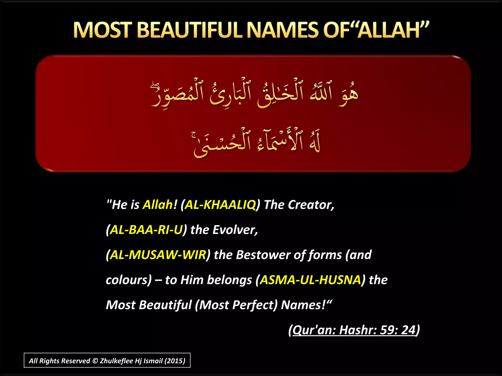 "He is Allah! (AL-KHAALIQ) The Creator,
(AL-BAA-RI-U) the Evolver,
(AL-MUSAW-WIR) the Bestower of forms (and
colours) – to Him belongs (ASMA-UL-HUSNA) the
Most Beautiful (Most Perfect) Names!“
(Qur'an: Hashr: 59: 24)
All Rights Reserved © Zhulkeflee Hj Ismail (2015))
 