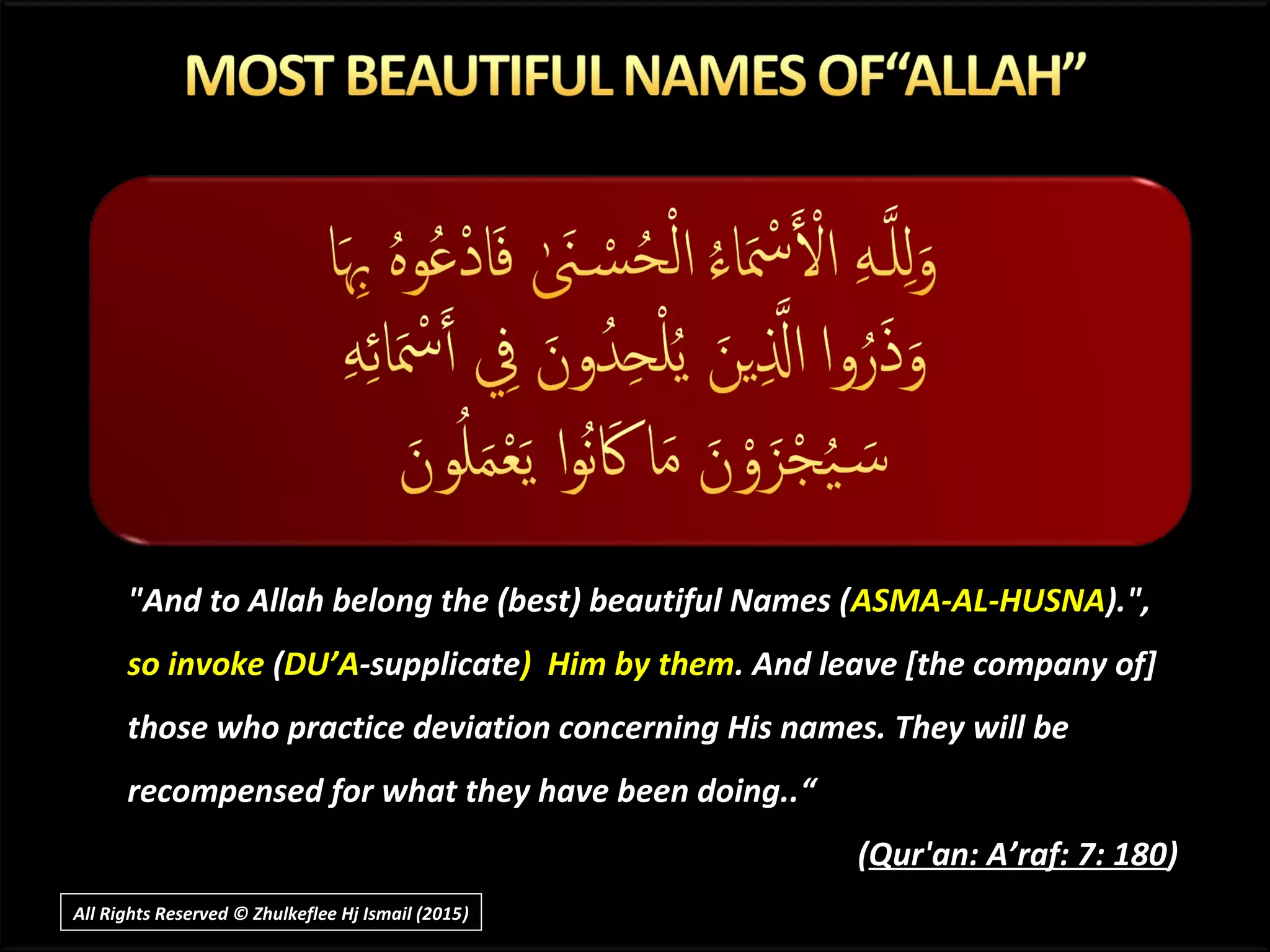 "And to Allah belong the (best) beautiful Names (ASMA-AL-HUSNA).",
so invoke (DU’A-supplicate) Him by them. And leave [the company of]
those who practice deviation concerning His names. They will be
recompensed for what they have been doing..“
(Qur'an: A’raf: 7: 180)
All Rights Reserved © Zhulkeflee Hj Ismail (2015))
 
