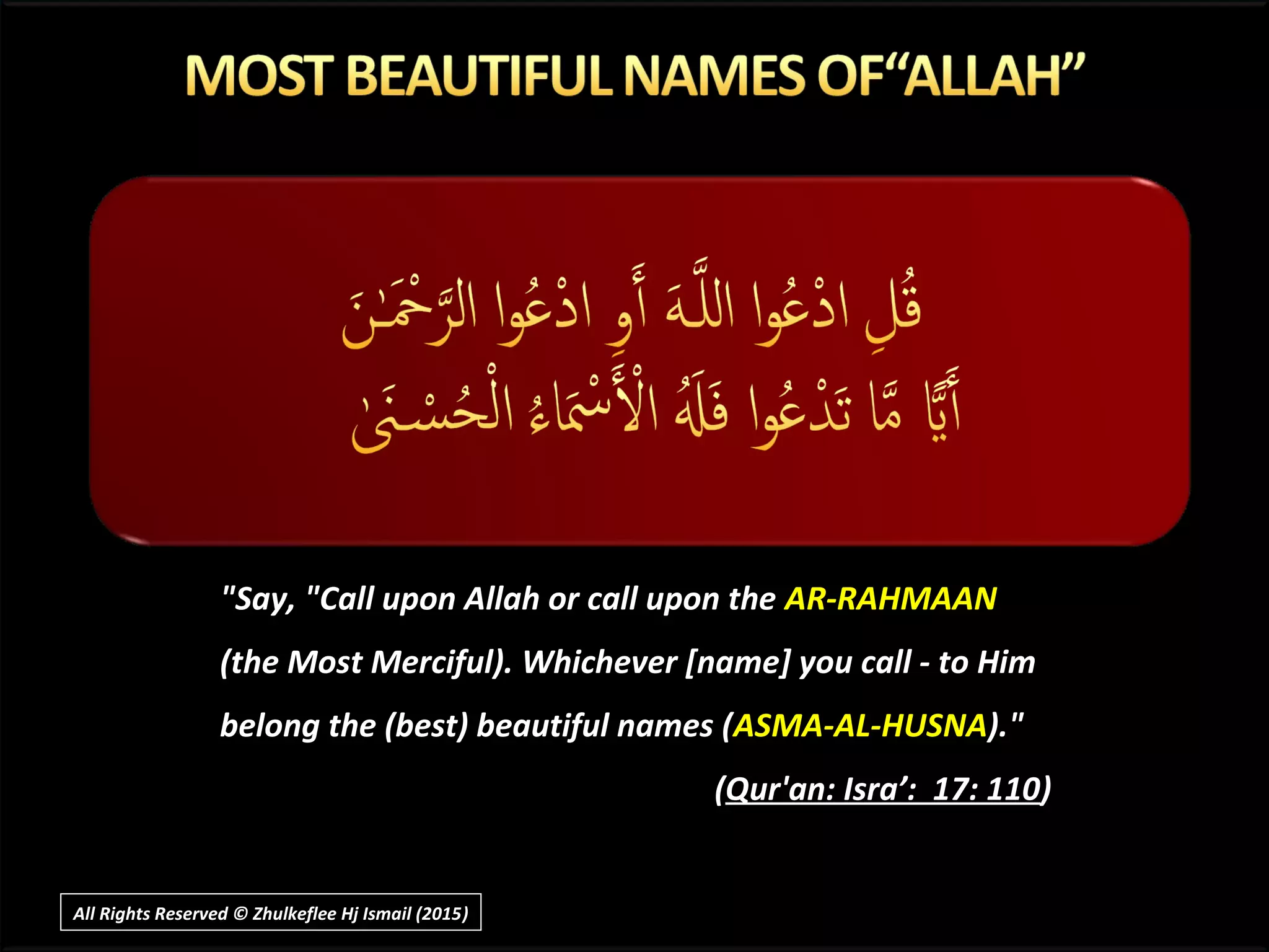 "Say, "Call upon Allah or call upon the AR-RAHMAAN
(the Most Merciful). Whichever [name] you call - to Him
belong the (best) beautiful names (ASMA-AL-HUSNA)."
(Qur'an: Isra’: 17: 110)
All Rights Reserved © Zhulkeflee Hj Ismail (2015))
 