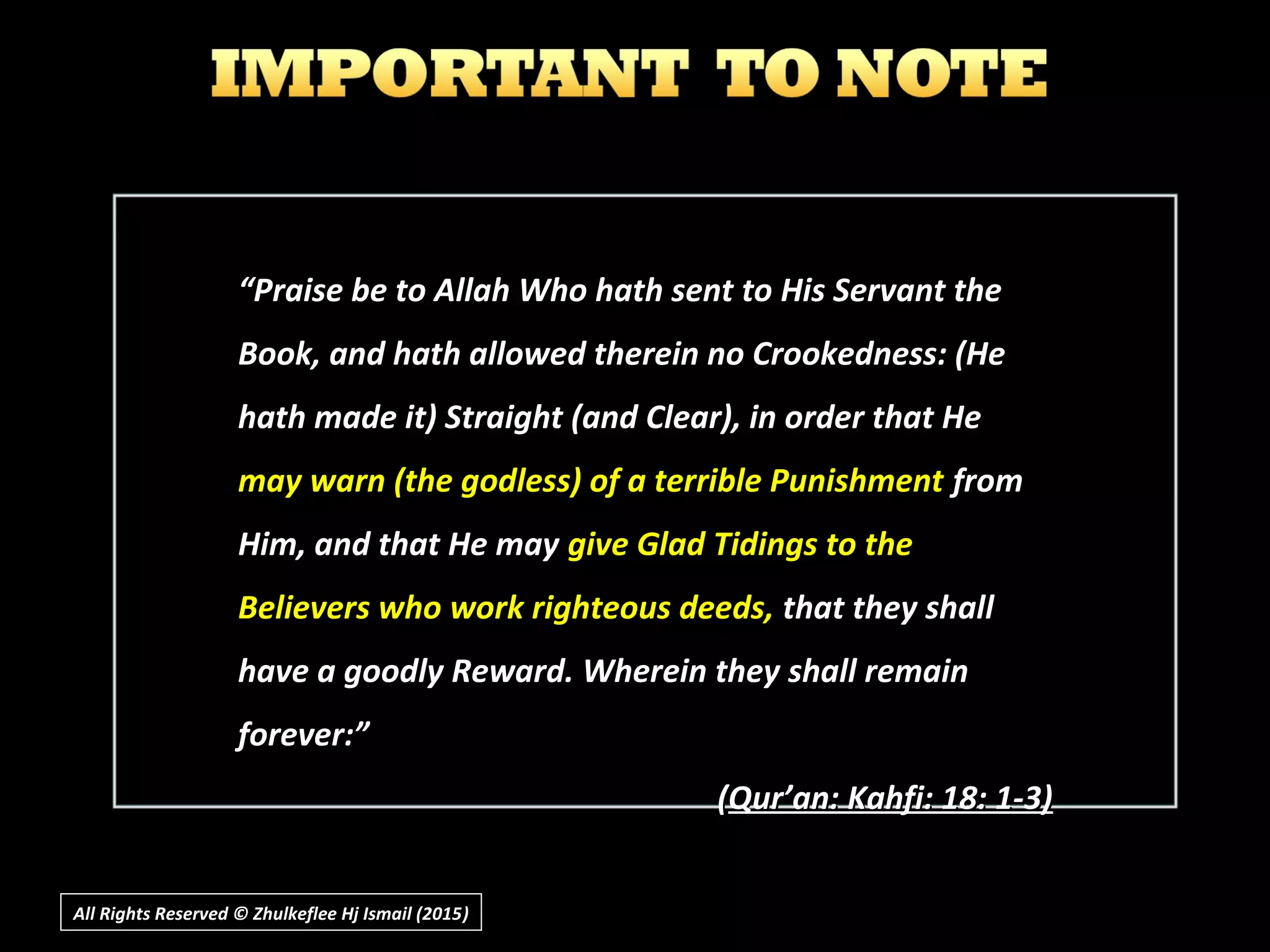 ““Praise be to Allah Who hath sent to His Servant thePraise be to Allah Who hath sent to His Servant the
Book, and hath allowed therein no Crookedness: (HeBook, and hath allowed therein no Crookedness: (He
hath made it) Straight (and Clear), in order that Hehath made it) Straight (and Clear), in order that He
may warn (the godless) of a terrible Punishmentmay warn (the godless) of a terrible Punishment fromfrom
Him, and that He mayHim, and that He may give Glad Tidings to thegive Glad Tidings to the
Believers who work righteous deeds,Believers who work righteous deeds, that they shallthat they shall
have a goodly Reward. Wherein they shall remainhave a goodly Reward. Wherein they shall remain
forever:”forever:”
((Qur’an: Kahfi: 18: 1-3)Qur’an: Kahfi: 18: 1-3)
All Rights Reserved © Zhulkeflee Hj Ismail (2015))
 