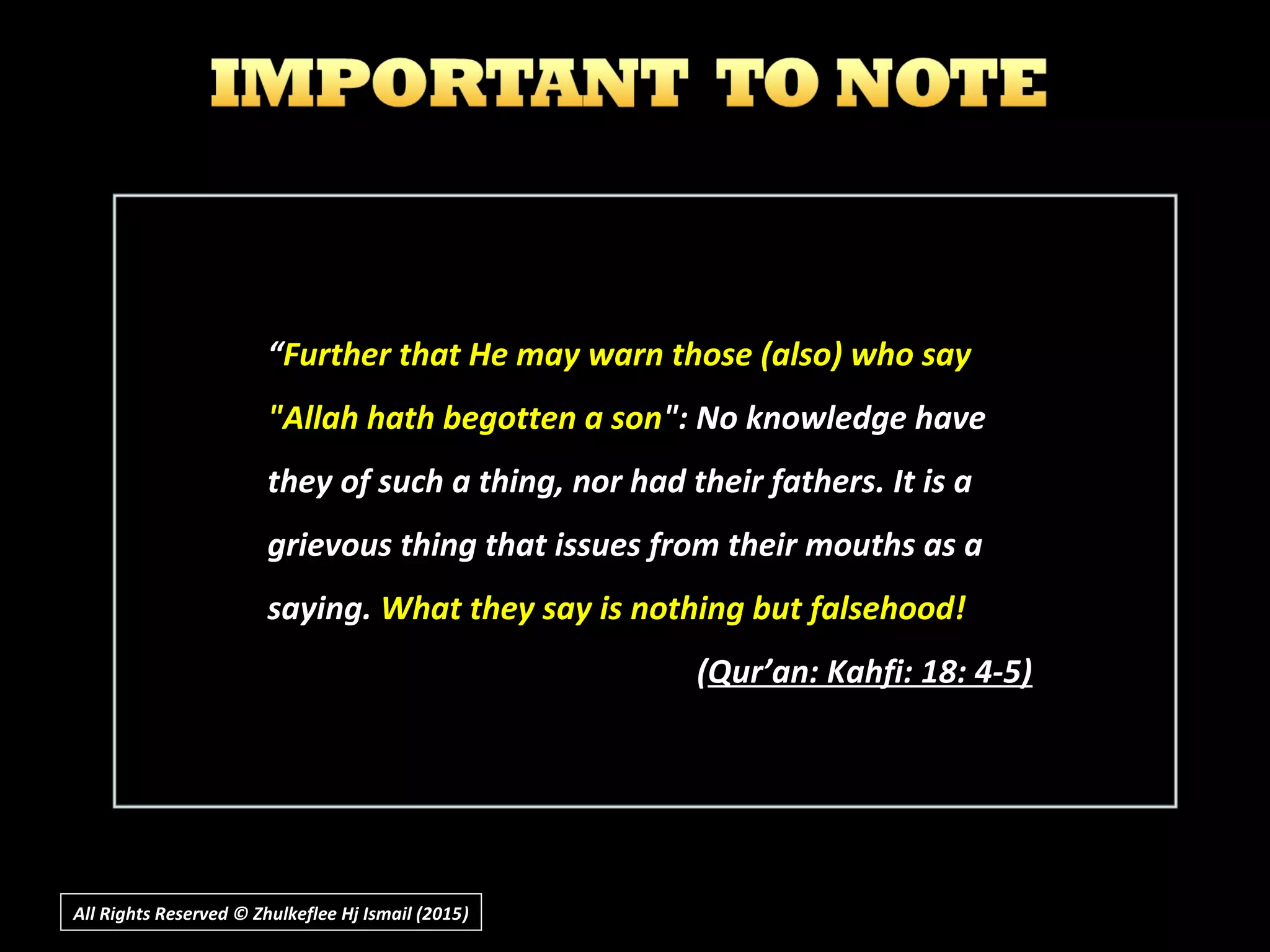 ““Further that He may warn those (also) who sayFurther that He may warn those (also) who say
"Allah hath begotten a son"Allah hath begotten a son": No knowledge have": No knowledge have
they of such a thing, nor had their fathers. It is athey of such a thing, nor had their fathers. It is a
grievous thing that issues from their mouths as agrievous thing that issues from their mouths as a
saying.saying. What they say is nothing but falsehood!What they say is nothing but falsehood!
((Qur’an: Kahfi: 18: 4-5)Qur’an: Kahfi: 18: 4-5)
All Rights Reserved © Zhulkeflee Hj Ismail (2015))
 
