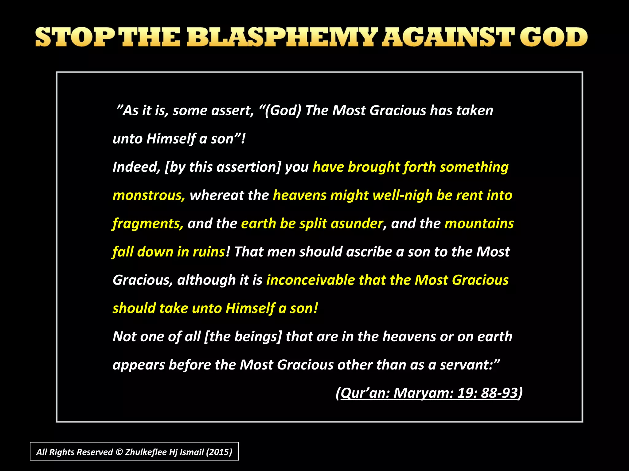 All Rights Reserved © Zhulkeflee Hj Ismail (2015))
”As it is, some assert, “(God) The Most Gracious has taken
unto Himself a son”!
Indeed, [by this assertion] you have brought forth something
monstrous, whereat the heavens might well-nigh be rent into
fragments, and the earth be split asunder, and the mountains
fall down in ruins! That men should ascribe a son to the Most
Gracious, although it is inconceivable that the Most Gracious
should take unto Himself a son!
Not one of all [the beings] that are in the heavens or on earth
appears before the Most Gracious other than as a servant:”
(Qur’an: Maryam: 19: 88-93)
 
