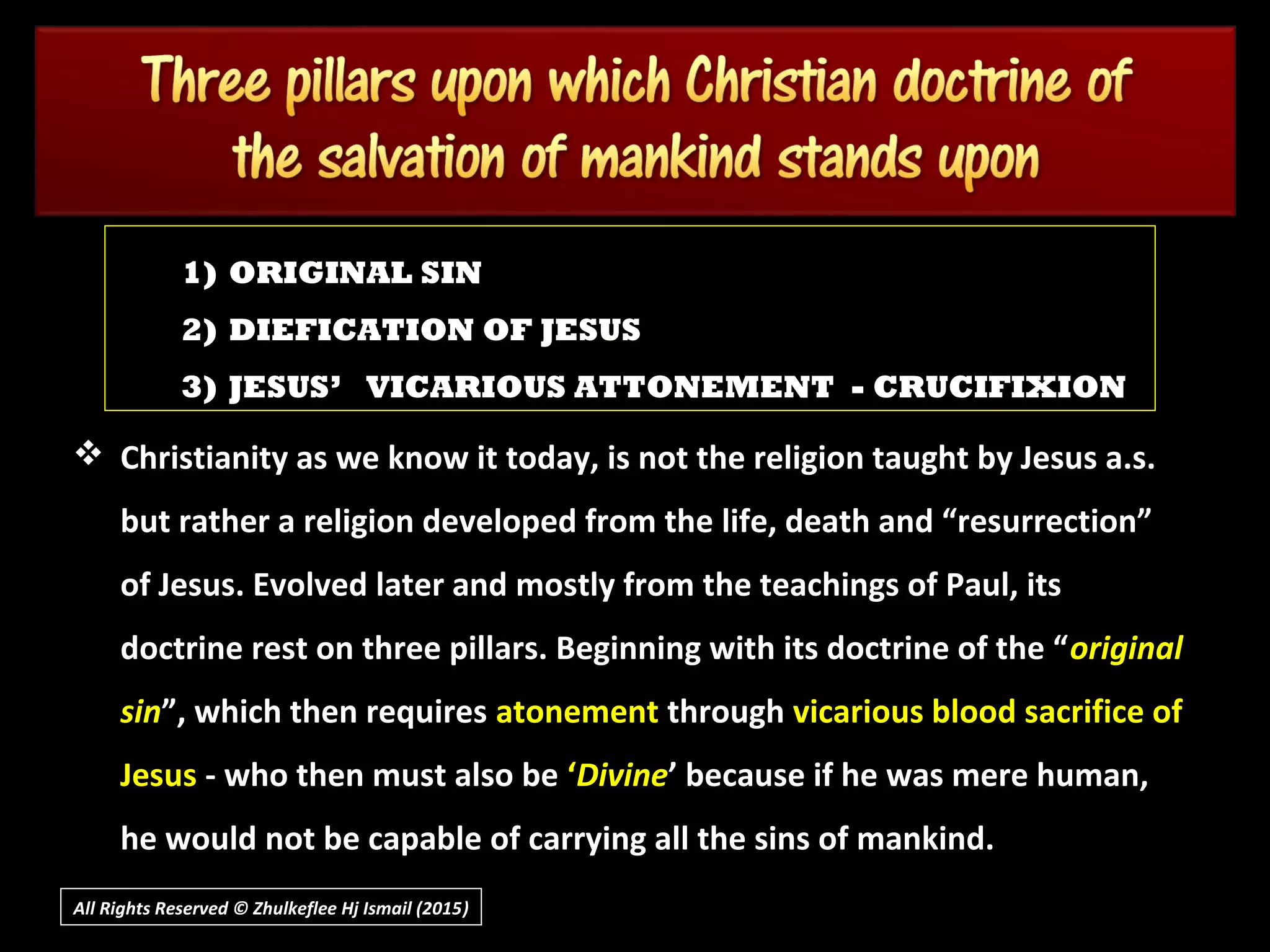 1) ORIGINAL SIN
2) DIEFICATION OF JESUS
3) JESUS’ VICARIOUS ATTONEMENT - CRUCIFIXION
All Rights Reserved © Zhulkeflee Hj Ismail (2015))
 Christianity as we know it today, is not the religion taught by Jesus a.s.Christianity as we know it today, is not the religion taught by Jesus a.s.
but rather a religion developed from the life, death and “resurrection”but rather a religion developed from the life, death and “resurrection”
of Jesus. Evolved later and mostly from the teachings of Paul, itsof Jesus. Evolved later and mostly from the teachings of Paul, its
doctrine rest on three pillars. Beginning with its doctrine of the “doctrine rest on three pillars. Beginning with its doctrine of the “originaloriginal
sinsin”, which then requires”, which then requires atonementatonement throughthrough vicarious blood sacrifice ofvicarious blood sacrifice of
JesusJesus - who then must also be- who then must also be ‘‘DivineDivine’ because if he was mere human,’ because if he was mere human,
he would not be capable of carrying all the sins of mankind.he would not be capable of carrying all the sins of mankind.
 