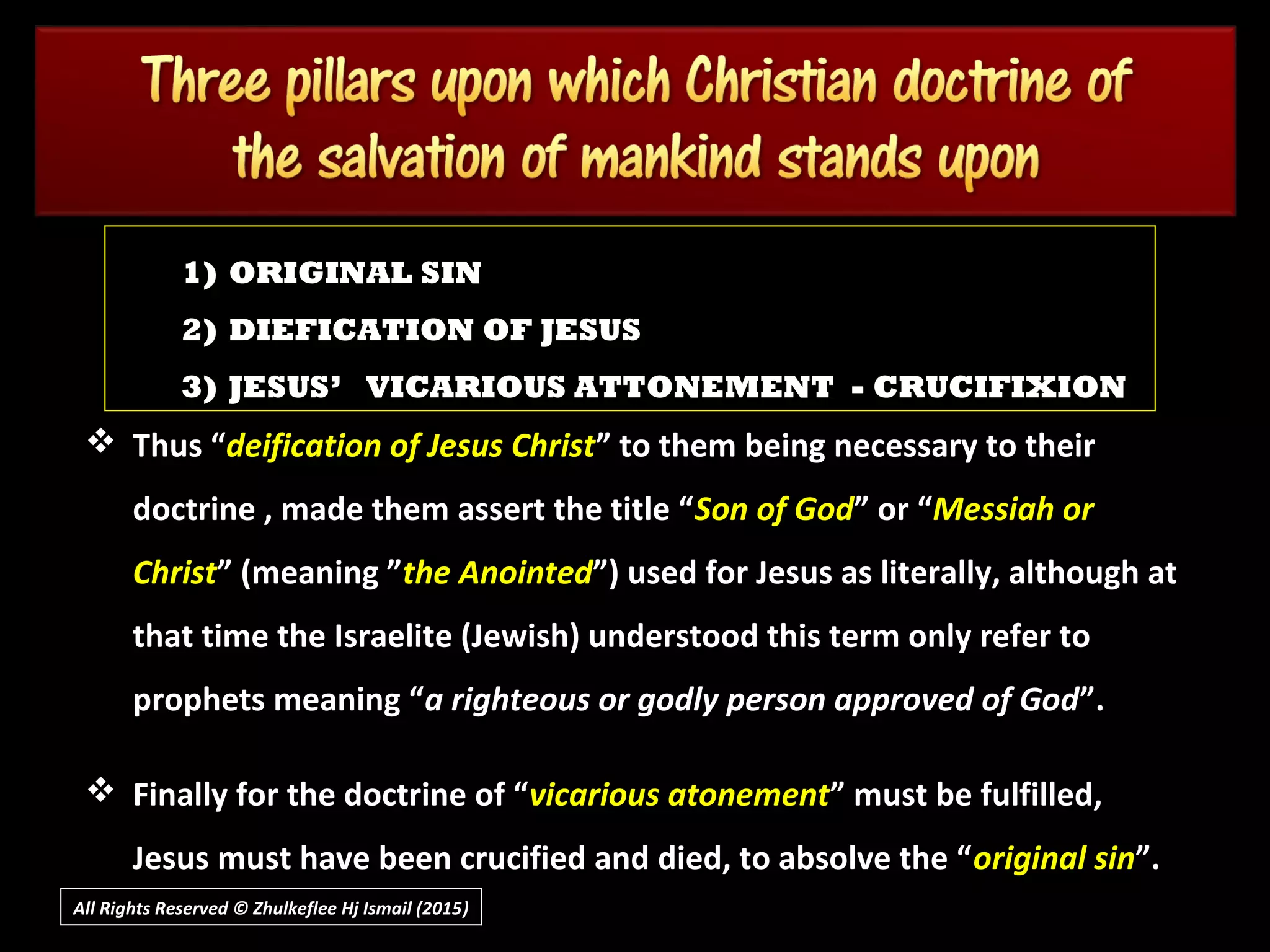 All Rights Reserved © Zhulkeflee Hj Ismail (2015))
 Thus “Thus “deification of Jesus Christdeification of Jesus Christ” to them being necessary to their” to them being necessary to their
doctrine , made them assert the title “doctrine , made them assert the title “Son of GodSon of God” or “” or “Messiah orMessiah or
ChristChrist” (meaning ”” (meaning ”the Anointedthe Anointed”) used for Jesus as literally, although at”) used for Jesus as literally, although at
that time the Israelite (Jewish) understood this term only refer tothat time the Israelite (Jewish) understood this term only refer to
prophets meaning “prophets meaning “a righteous or godly person approved of Goda righteous or godly person approved of God”.”.
 Finally for the doctrine of “Finally for the doctrine of “vicarious atonementvicarious atonement” must be fulfilled,” must be fulfilled,
Jesus must have been crucified and died, to absolve the “Jesus must have been crucified and died, to absolve the “original sinoriginal sin”.”.
1) ORIGINAL SIN
2) DIEFICATION OF JESUS
3) JESUS’ VICARIOUS ATTONEMENT - CRUCIFIXION
 