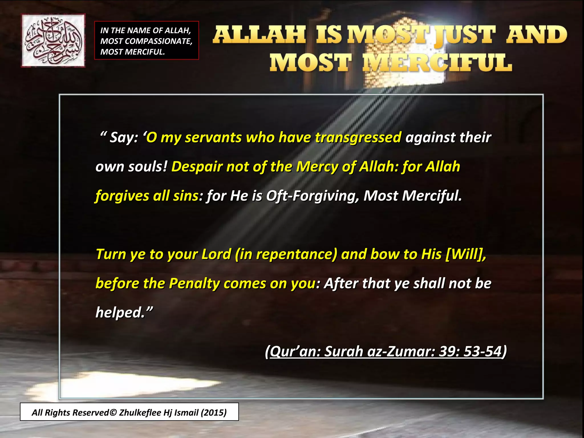 ““ Say: ‘Say: ‘O my servants who have transgressedO my servants who have transgressed against theiragainst their
own souls!own souls! Despair not of the Mercy of Allah: for AllahDespair not of the Mercy of Allah: for Allah
forgives all sinsforgives all sins: for He is Oft-Forgiving, Most Merciful.: for He is Oft-Forgiving, Most Merciful.
Turn ye to your Lord (in repentance) and bow to His [Will],Turn ye to your Lord (in repentance) and bow to His [Will],
before the Penalty comes on youbefore the Penalty comes on you: After that ye shall not be: After that ye shall not be
helped.”helped.”
((Qur’an: Surah az-Zumar: 39: 53-54Qur’an: Surah az-Zumar: 39: 53-54))
IN THE NAME OF ALLAH,
MOST COMPASSIONATE,
MOST MERCIFUL.
All Rights Reserved© Zhulkeflee Hj Ismail (2015)
 