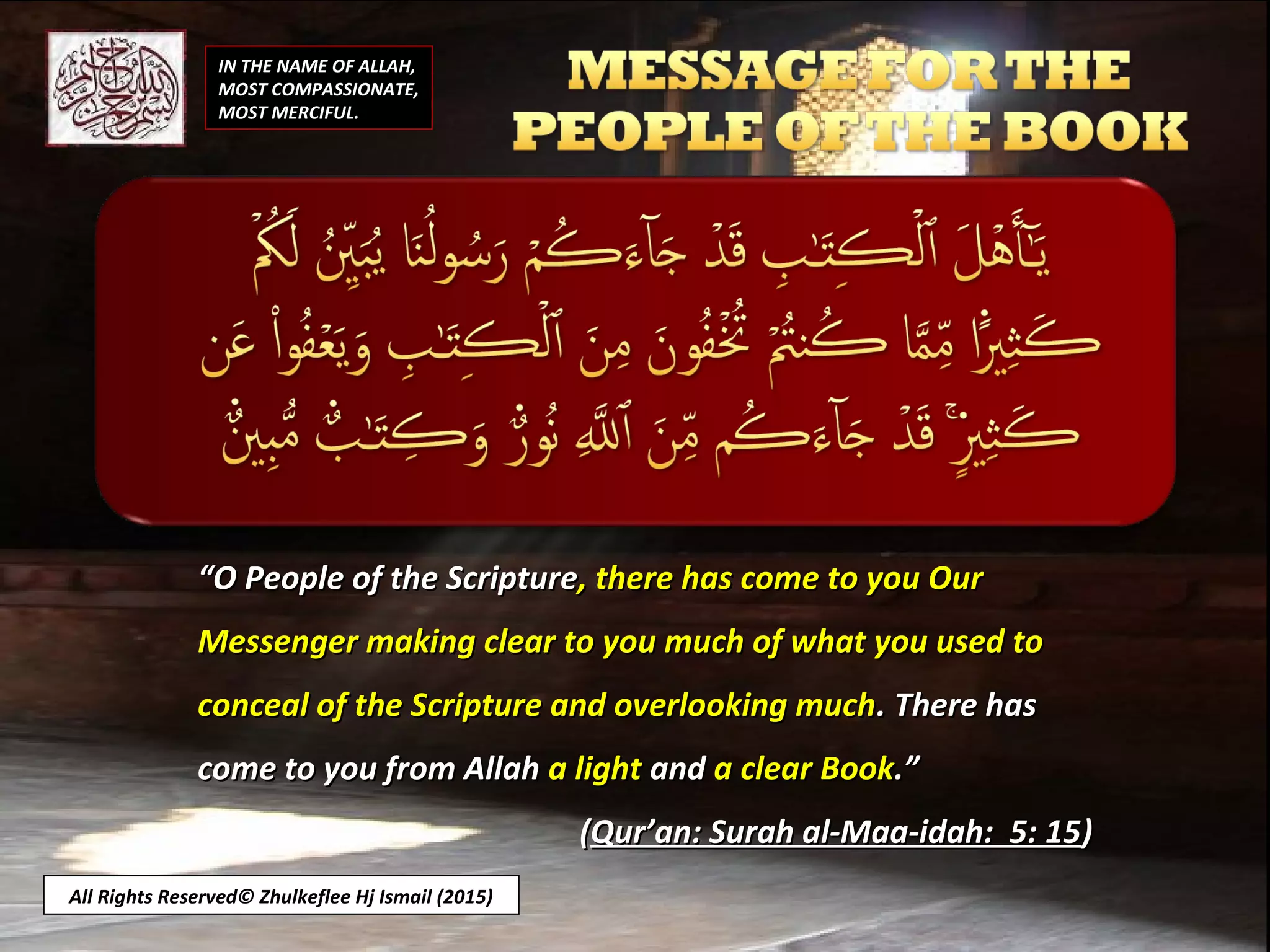 IN THE NAME OF ALLAH,
MOST COMPASSIONATE,
MOST MERCIFUL.
““O People of the ScriptureO People of the Scripture, there has come to you Our, there has come to you Our
Messenger making clear to you much of what you used toMessenger making clear to you much of what you used to
conceal of the Scripture and overlooking muchconceal of the Scripture and overlooking much. There has. There has
come to you from Allahcome to you from Allah a lighta light andand a clear Booka clear Book.”.”
((Qur’an: Surah al-Maa-idah: 5: 15Qur’an: Surah al-Maa-idah: 5: 15))
All Rights Reserved© Zhulkeflee Hj Ismail (2015)
 