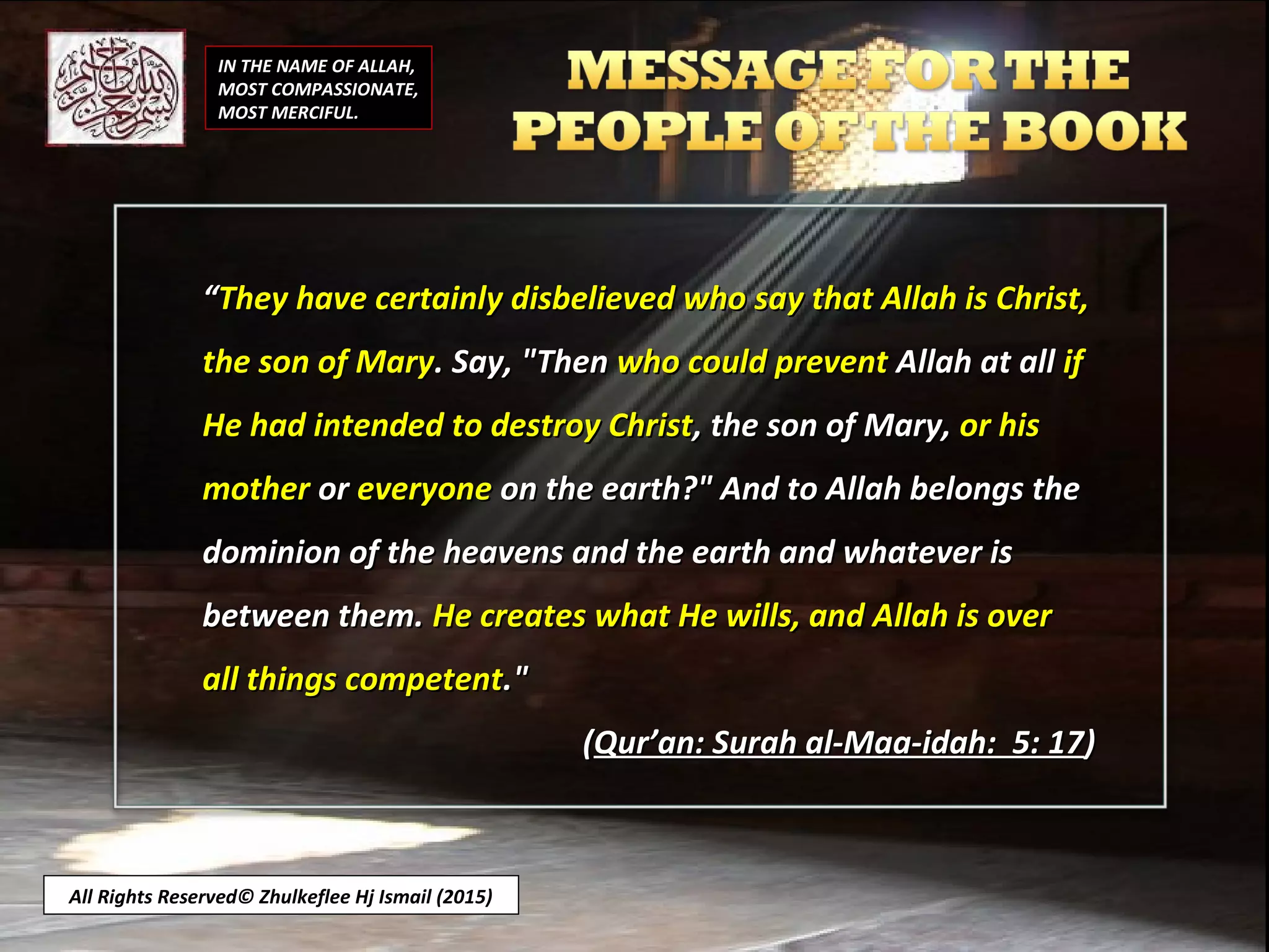 IN THE NAME OF ALLAH,
MOST COMPASSIONATE,
MOST MERCIFUL.
““They have certainly disbelieved who say that Allah is Christ,They have certainly disbelieved who say that Allah is Christ,
the son of Marythe son of Mary. Say, "Then. Say, "Then who could preventwho could prevent Allah at allAllah at all ifif
He had intended to destroy ChristHe had intended to destroy Christ, the son of Mary,, the son of Mary, or hisor his
mothermother oror everyoneeveryone on the earth?" And to Allah belongs theon the earth?" And to Allah belongs the
dominion of the heavens and the earth and whatever isdominion of the heavens and the earth and whatever is
between them.between them. He creates what He wills, and Allah is overHe creates what He wills, and Allah is over
all things competentall things competent."."
((Qur’an: Surah al-Maa-idah: 5: 17Qur’an: Surah al-Maa-idah: 5: 17))
All Rights Reserved© Zhulkeflee Hj Ismail (2015)
 