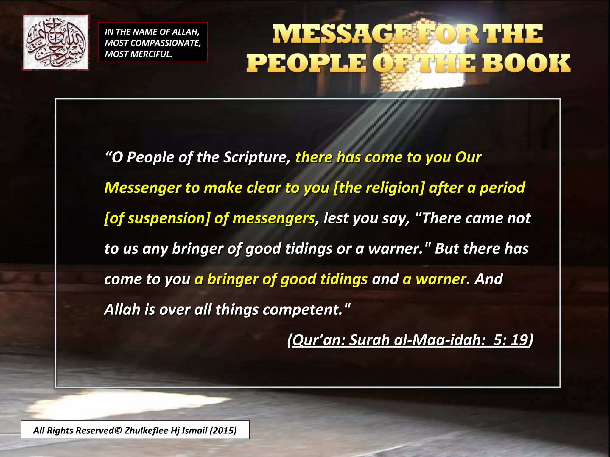 IN THE NAME OF ALLAH,
MOST COMPASSIONATE,
MOST MERCIFUL.
““O People of the Scripture,O People of the Scripture, there has come to you Ourthere has come to you Our
Messenger to make clear to you [the religion] after a periodMessenger to make clear to you [the religion] after a period
[of suspension] of messengers[of suspension] of messengers, lest you say, "There came not, lest you say, "There came not
to us any bringer of good tidings or a warner." But there hasto us any bringer of good tidings or a warner." But there has
come to youcome to you a bringer of good tidingsa bringer of good tidings andand a warnera warner. And. And
Allah is over all things competent."Allah is over all things competent."
((Qur’an: Surah al-Maa-idah: 5: 19Qur’an: Surah al-Maa-idah: 5: 19))
All Rights Reserved© Zhulkeflee Hj Ismail (2015)
 