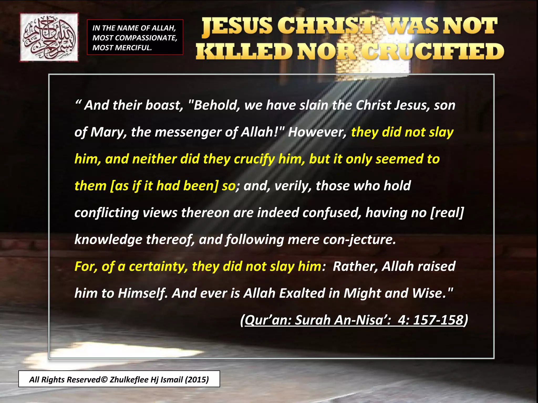 IN THE NAME OF ALLAH,
MOST COMPASSIONATE,
MOST MERCIFUL.
All Rights Reserved© Zhulkeflee Hj Ismail (2015)
““ And their boast, "Behold, we have slain the Christ Jesus, son
of Mary, the messenger of Allah!" However, they did not slay
him, and neither did they crucify him, but it only seemed to
them [as if it had been] so; and, verily, those who hold
conflicting views thereon are indeed confused, having no [real]
knowledge thereof, and following mere con-jecture.
For, of a certainty, they did not slay him: Rather, Allah raised
him to Himself. And ever is Allah Exalted in Might and Wise."."
((Qur’an: Surah An-Nisa’: 4: 157-158Qur’an: Surah An-Nisa’: 4: 157-158))
 