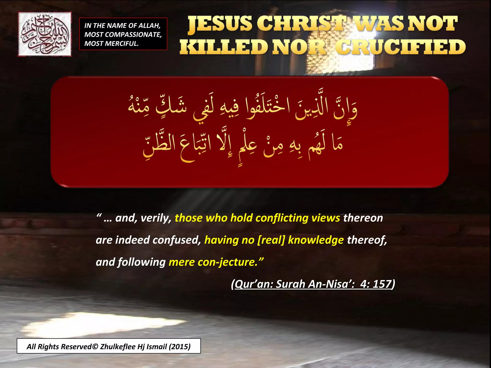 “ … and, verily, those who hold conflicting views thereon
are indeed confused, having no [real] knowledge thereof,
and following mere con-jecture.”
((Qur’an: Surah An-Nisa’: 4: 157Qur’an: Surah An-Nisa’: 4: 157))
All Rights Reserved© Zhulkeflee Hj Ismail (2015)
IN THE NAME OF ALLAH,
MOST COMPASSIONATE,
MOST MERCIFUL.
 