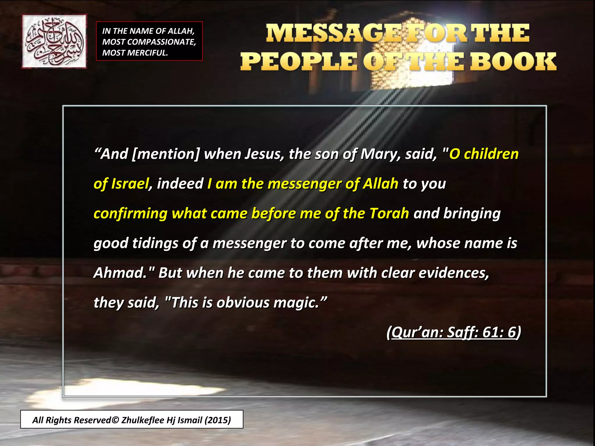 IN THE NAME OF ALLAH,
MOST COMPASSIONATE,
MOST MERCIFUL.
All Rights Reserved© Zhulkeflee Hj Ismail (2015)
““And [mention] when Jesus, the son of Mary, said, "And [mention] when Jesus, the son of Mary, said, "O childrenO children
of Israelof Israel, indeed, indeed I am the messenger of AllahI am the messenger of Allah to youto you
confirming what came before me of the Torahconfirming what came before me of the Torah and bringingand bringing
good tidings of a messenger to come after me, whose name isgood tidings of a messenger to come after me, whose name is
Ahmad." But when he came to them with clear evidences,Ahmad." But when he came to them with clear evidences,
they said, "This is obvious magic.”they said, "This is obvious magic.”
((Qur’an: Saff: 61: 6Qur’an: Saff: 61: 6))
 