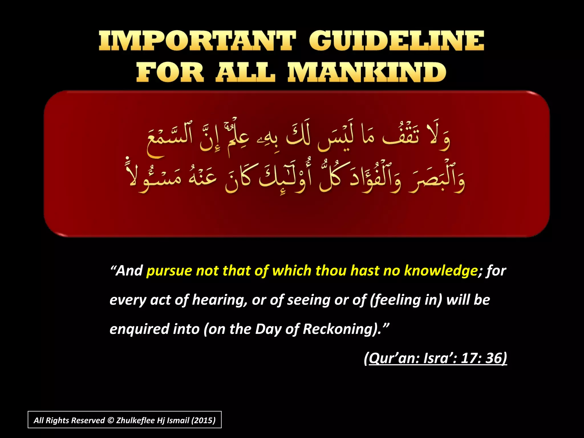 ““AndAnd pursue not that of which thou hast no knowledgepursue not that of which thou hast no knowledge; for; for
every act of hearing, or of seeing or of (feeling in) will beevery act of hearing, or of seeing or of (feeling in) will be
enquired into (on the Day of Reckoning).”enquired into (on the Day of Reckoning).”
((Qur’an: Isra’: 17: 36)Qur’an: Isra’: 17: 36)
All Rights Reserved © Zhulkeflee Hj Ismail (2015))
 