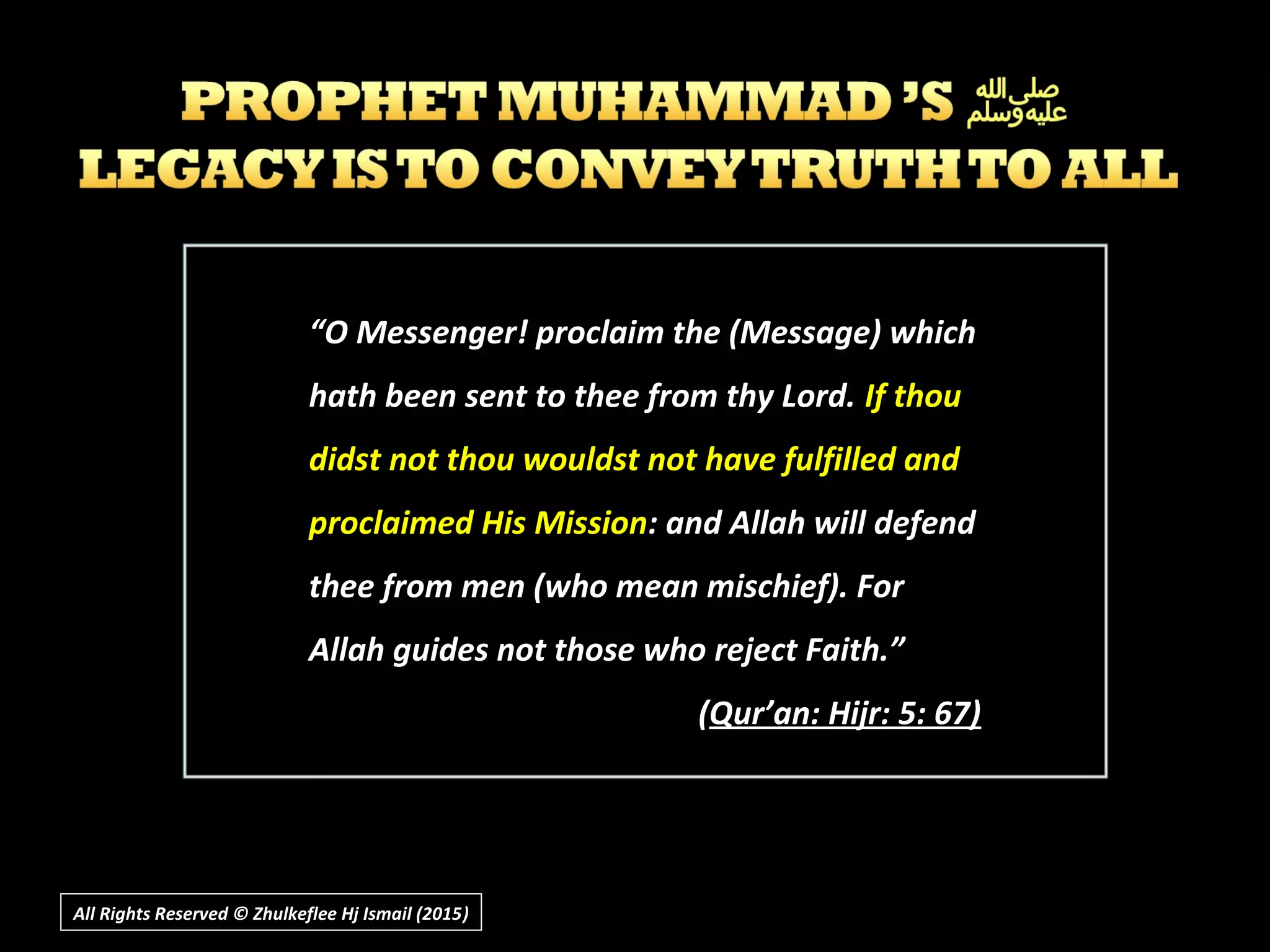 ““O Messenger! proclaim the (Message) whichO Messenger! proclaim the (Message) which
hath been sent to thee from thy Lord.hath been sent to thee from thy Lord. If thouIf thou
didst not thou wouldst not have fulfilled anddidst not thou wouldst not have fulfilled and
proclaimed His Missionproclaimed His Mission: and Allah will defend: and Allah will defend
thee from men (who mean mischief). Forthee from men (who mean mischief). For
Allah guides not those who reject Faith.”Allah guides not those who reject Faith.”
((Qur’an: Hijr: 5: 67)Qur’an: Hijr: 5: 67)
All Rights Reserved © Zhulkeflee Hj Ismail (2015))
 