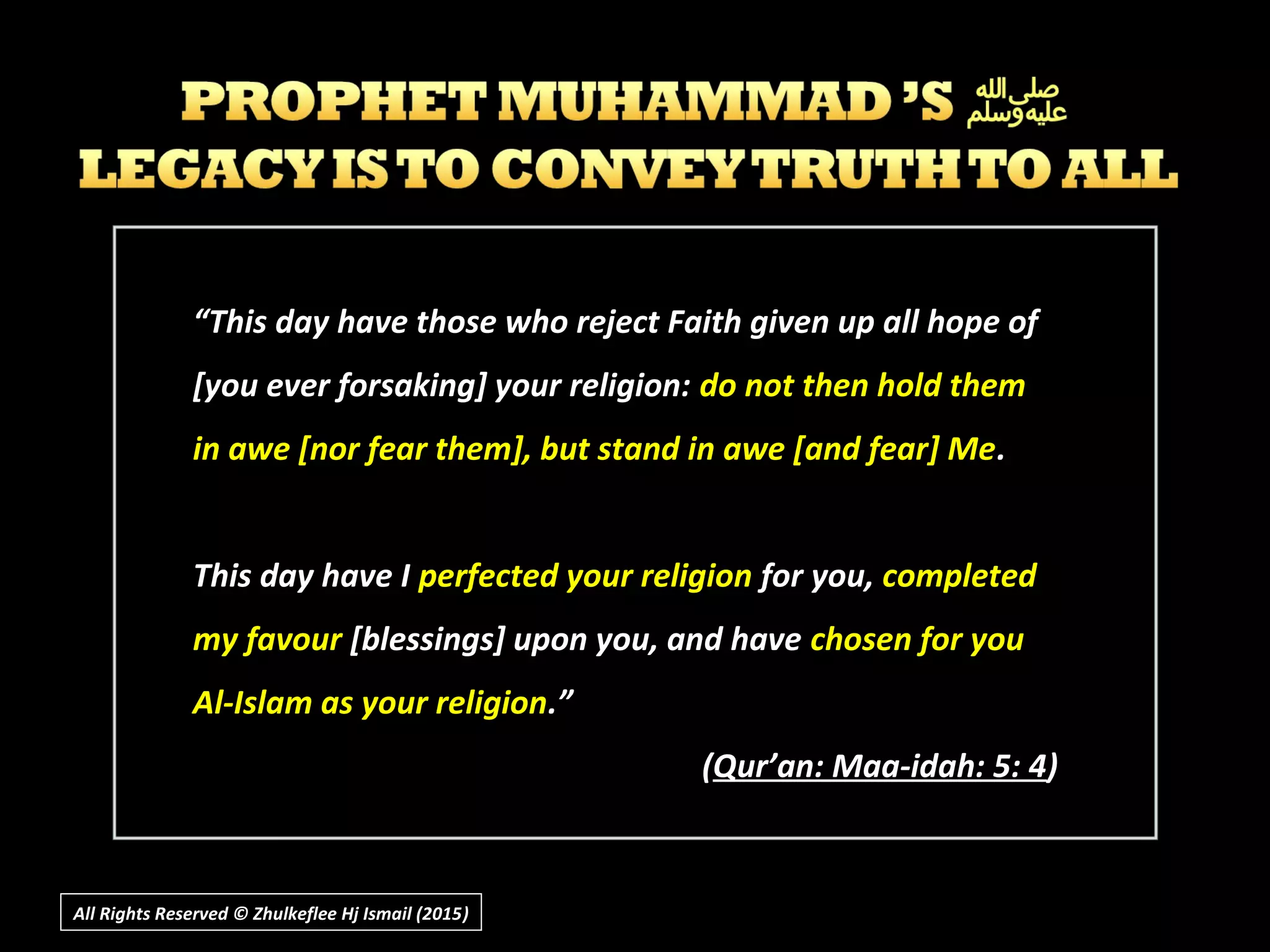 ““This day have those who reject Faith given up all hope ofThis day have those who reject Faith given up all hope of
[you ever forsaking] your religion:[you ever forsaking] your religion: do not then hold themdo not then hold them
in awe [nor fear them], but stand in awe [and fear] Mein awe [nor fear them], but stand in awe [and fear] Me..
This day have IThis day have I perfected your religionperfected your religion for you,for you, completedcompleted
my favourmy favour [blessings] upon you, and have[blessings] upon you, and have chosen for youchosen for you
Al-Islam as your religionAl-Islam as your religion.”.”
((Qur’an: Maa-idah: 5: 4Qur’an: Maa-idah: 5: 4))
All Rights Reserved © Zhulkeflee Hj Ismail (2015))
 