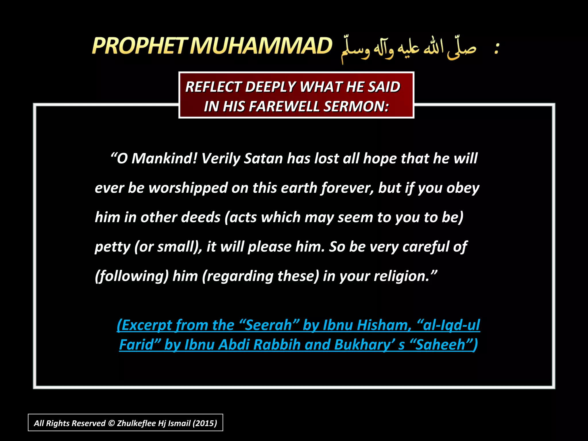 ““O Mankind! Verily Satan has lost all hope that he willO Mankind! Verily Satan has lost all hope that he will
ever be worshipped on this earth forever, but if you obeyever be worshipped on this earth forever, but if you obey
him in other deeds (acts which may seem to you to be)him in other deeds (acts which may seem to you to be)
petty (or small), it will please him. So be very careful ofpetty (or small), it will please him. So be very careful of
(following) him (regarding these) in your religion.”(following) him (regarding these) in your religion.”
(Excerpt from the “Seerah” by Ibnu Hisham, “al-Iqd-ul(Excerpt from the “Seerah” by Ibnu Hisham, “al-Iqd-ul
Farid” by Ibnu Abdi Rabbih and Bukhary’ s “Saheeh”Farid” by Ibnu Abdi Rabbih and Bukhary’ s “Saheeh”))
REFLECT DEEPLY WHAT HE SAIDREFLECT DEEPLY WHAT HE SAID
IN HIS FAREWELL SERMON:IN HIS FAREWELL SERMON:
All Rights Reserved © Zhulkeflee Hj Ismail (2015))
 