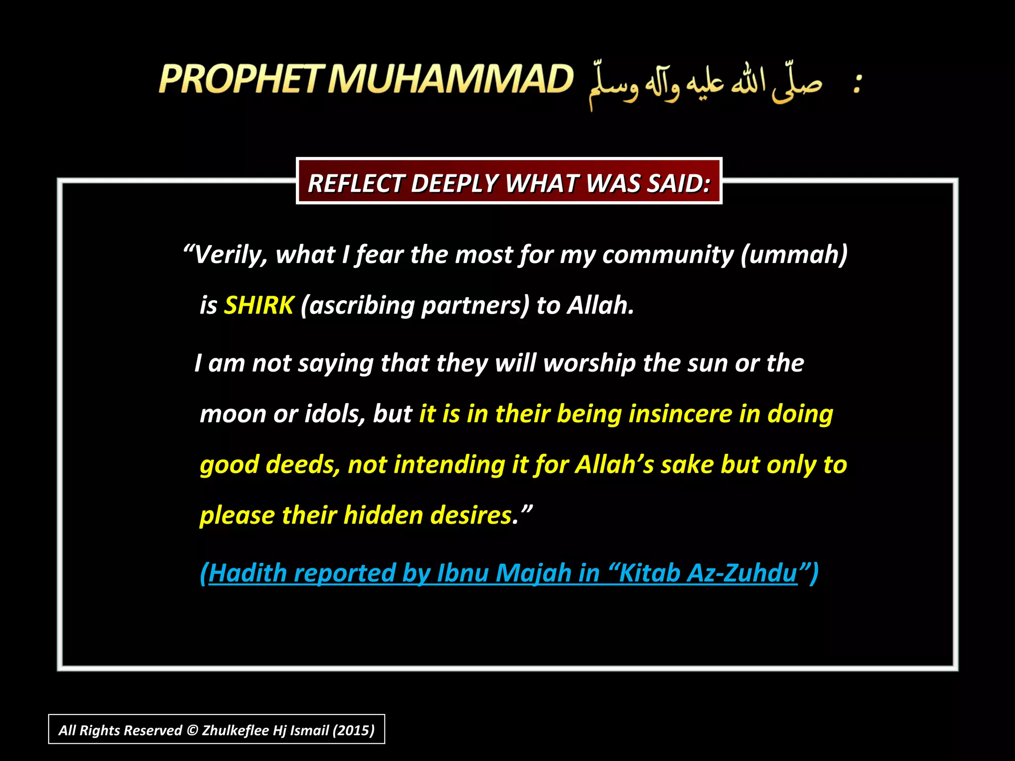 ““Verily, what I fear the most for my community (ummah)Verily, what I fear the most for my community (ummah)
isis SHIRKSHIRK (ascribing partners) to Allah.(ascribing partners) to Allah.
I am not saying that they will worship the sun or theI am not saying that they will worship the sun or the
moon or idols, butmoon or idols, but it is in their being insincere in doingit is in their being insincere in doing
good deeds, not intending it for Allah’s sake but only togood deeds, not intending it for Allah’s sake but only to
please their hidden desiresplease their hidden desires.”.”
((Hadith reported by Ibnu Majah in “Kitab Az-ZuhduHadith reported by Ibnu Majah in “Kitab Az-Zuhdu”)”)
REFLECT DEEPLY WHAT WAS SAID:REFLECT DEEPLY WHAT WAS SAID:
All Rights Reserved © Zhulkeflee Hj Ismail (2015))
 