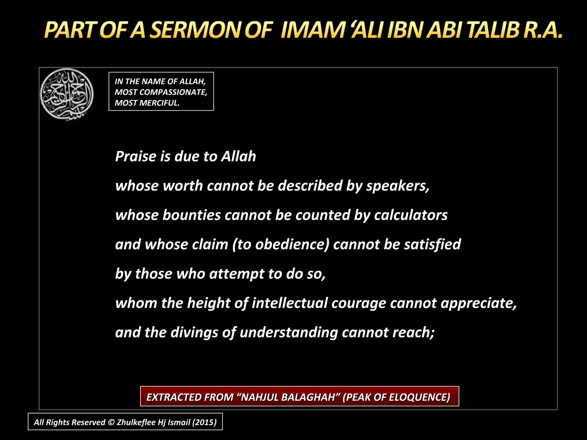IN THE NAME OF ALLAH,IN THE NAME OF ALLAH,
MOST COMPASSIONATE,MOST COMPASSIONATE,
MOST MERCIFUL.MOST MERCIFUL.
Praise is due to Allah
whose worth cannot be described by speakers,
whose bounties cannot be counted by calculators
and whose claim (to obedience) cannot be satisfied
by those who attempt to do so,
whom the height of intellectual courage cannot appreciate,
and the divings of understanding cannot reach;
EXTRACTED FROM “NAHJUL BALAGHAH” (PEAK OF ELOQUENCE)EXTRACTED FROM “NAHJUL BALAGHAH” (PEAK OF ELOQUENCE)
All Rights Reserved © Zhulkeflee Hj Ismail (2015))
 