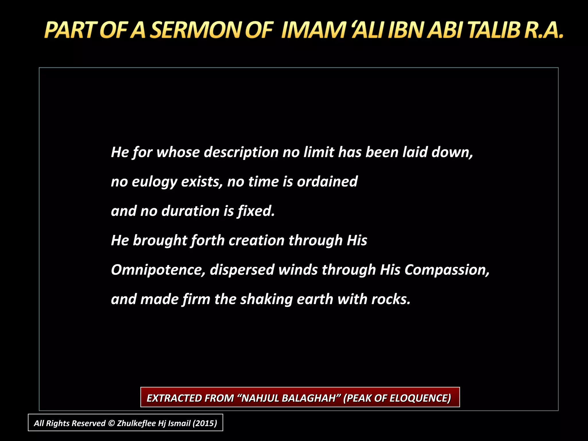 He for whose description no limit has been laid down,
no eulogy exists, no time is ordained
and no duration is fixed.
He brought forth creation through His
Omnipotence, dispersed winds through His Compassion,
and made firm the shaking earth with rocks.
EXTRACTED FROM “NAHJUL BALAGHAH” (PEAK OF ELOQUENCE)EXTRACTED FROM “NAHJUL BALAGHAH” (PEAK OF ELOQUENCE)
All Rights Reserved © Zhulkeflee Hj Ismail (2015))
 