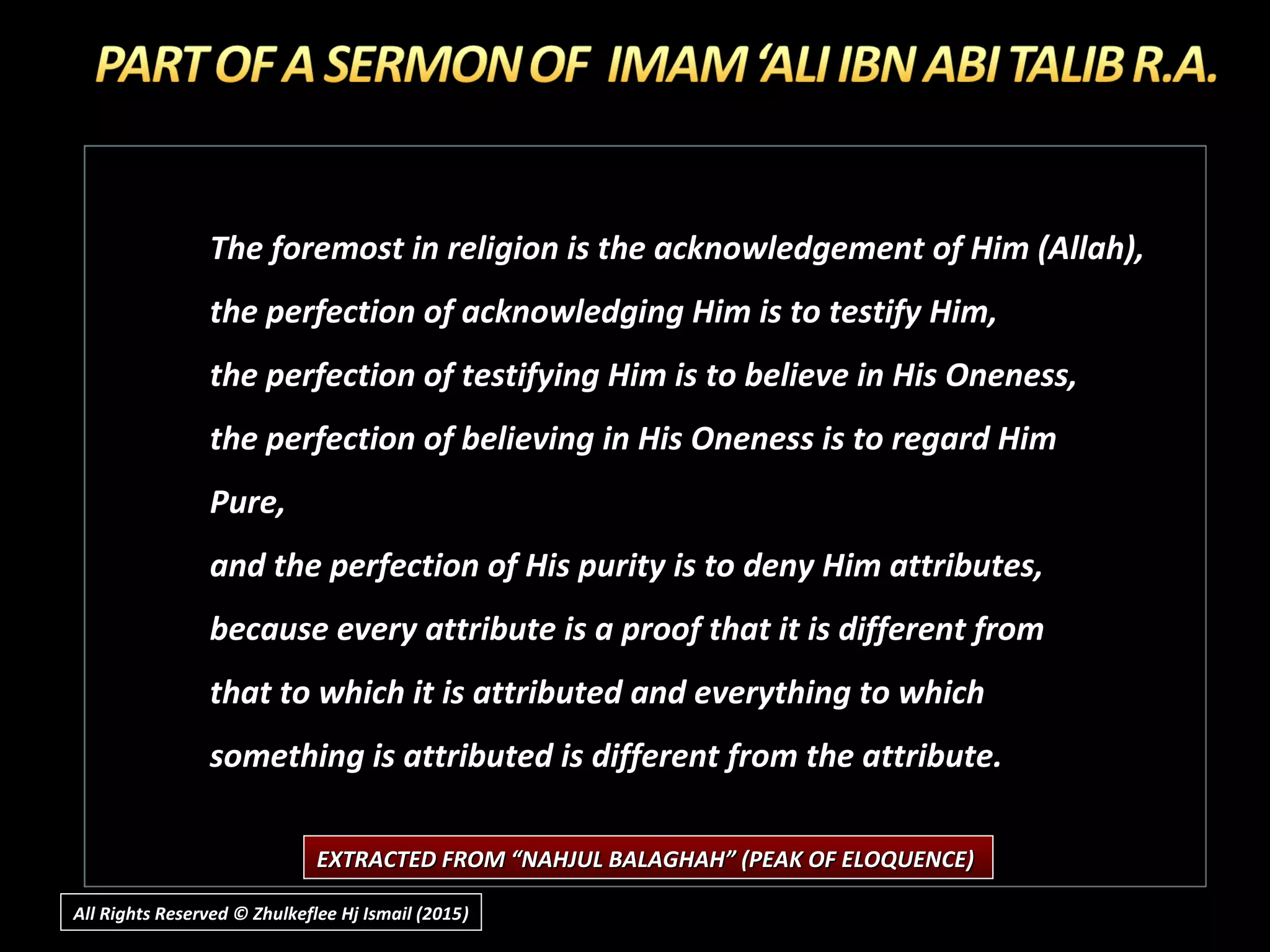 The foremost in religion is the acknowledgement of Him (Allah),
the perfection of acknowledging Him is to testify Him,
the perfection of testifying Him is to believe in His Oneness,
the perfection of believing in His Oneness is to regard Him
Pure,
and the perfection of His purity is to deny Him attributes,
because every attribute is a proof that it is different from
that to which it is attributed and everything to which
something is attributed is different from the attribute.
EXTRACTED FROM “NAHJUL BALAGHAH” (PEAK OF ELOQUENCE)EXTRACTED FROM “NAHJUL BALAGHAH” (PEAK OF ELOQUENCE)
All Rights Reserved © Zhulkeflee Hj Ismail (2015))
 