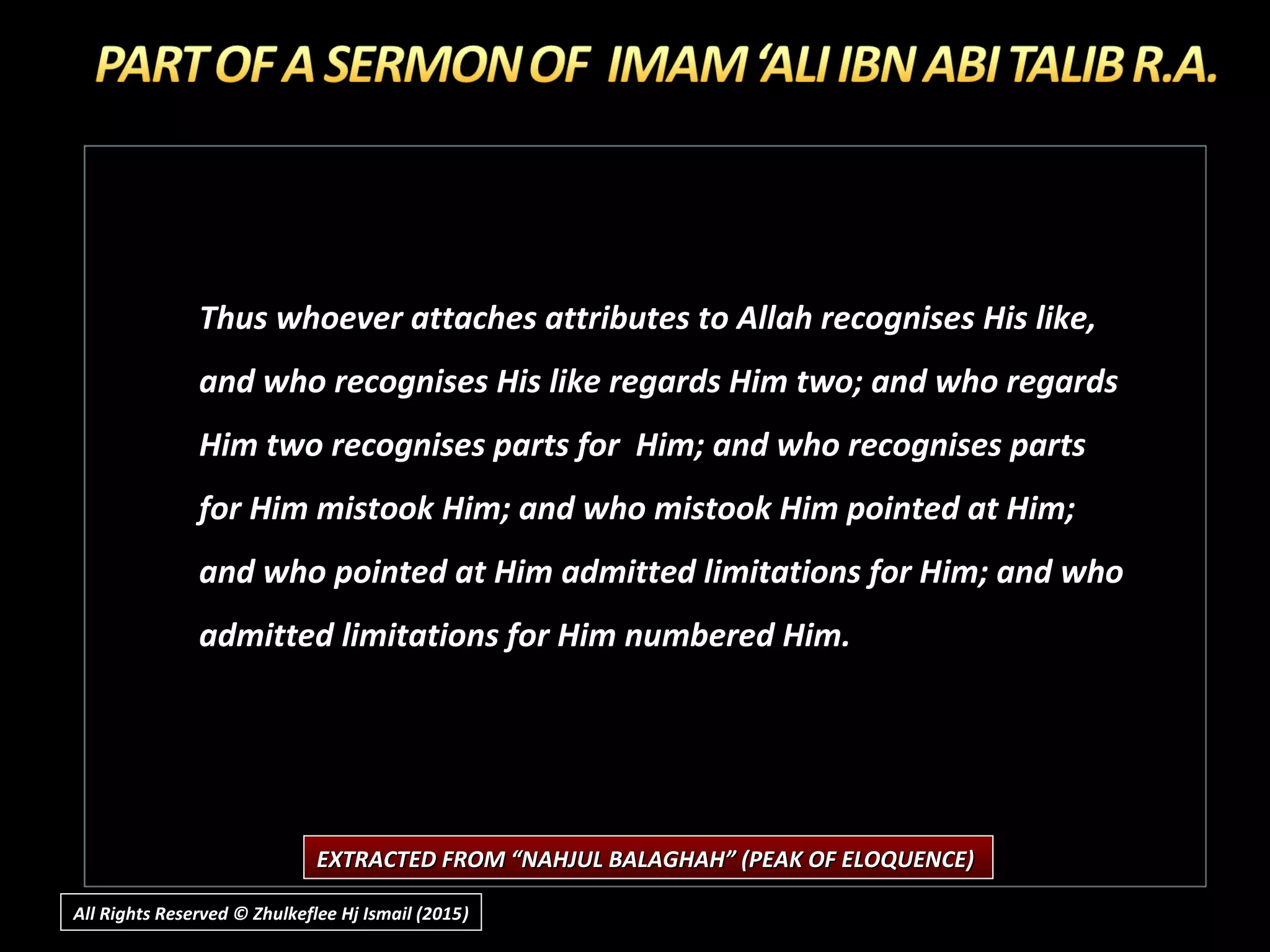 Thus whoever attaches attributes to Allah recognises His like,
and who recognises His like regards Him two; and who regards
Him two recognises parts for Him; and who recognises parts
for Him mistook Him; and who mistook Him pointed at Him;
and who pointed at Him admitted limitations for Him; and who
admitted limitations for Him numbered Him.
EXTRACTED FROM “NAHJUL BALAGHAH” (PEAK OF ELOQUENCE)EXTRACTED FROM “NAHJUL BALAGHAH” (PEAK OF ELOQUENCE)
All Rights Reserved © Zhulkeflee Hj Ismail (2015))
 