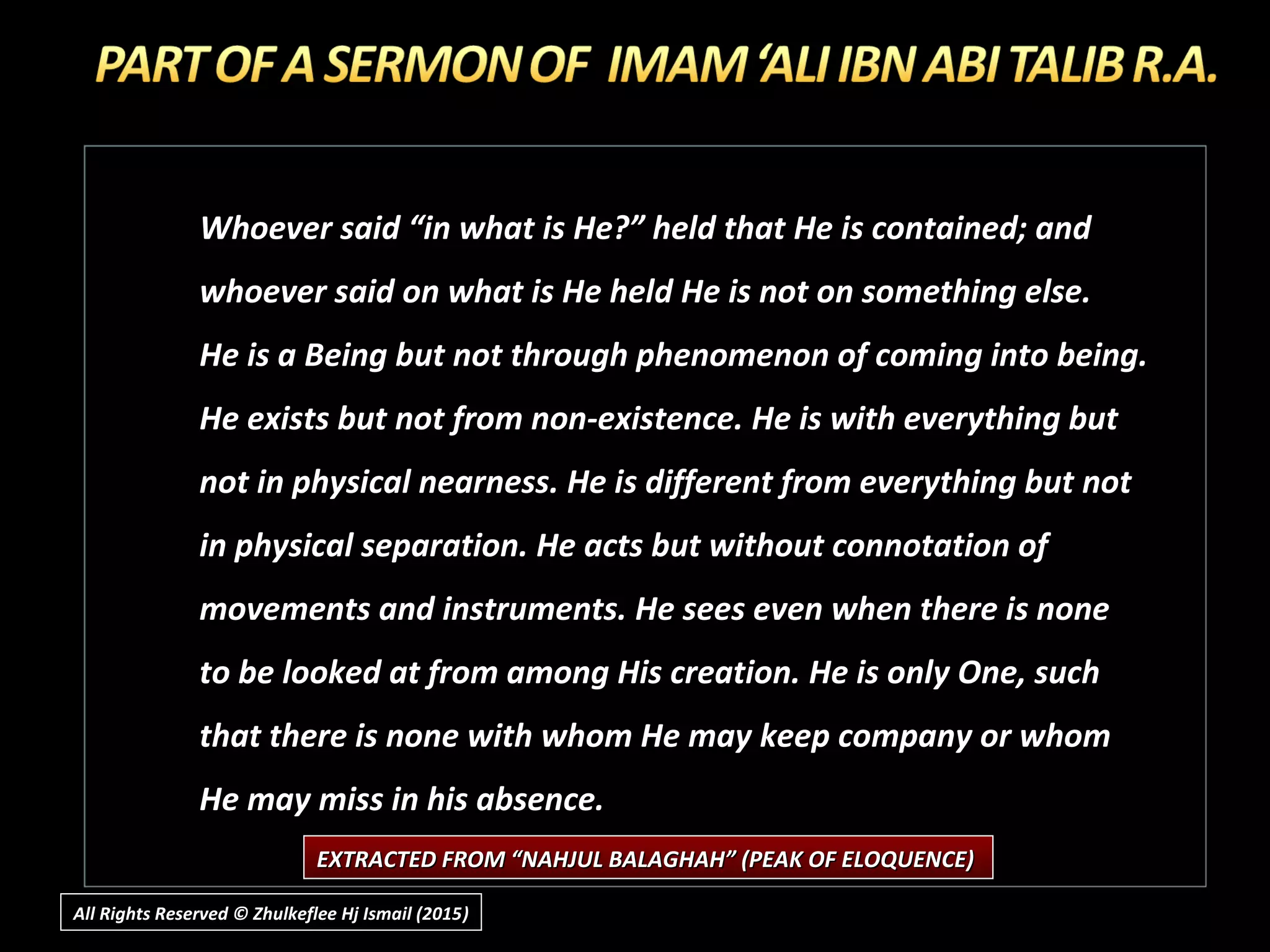 Whoever said “in what is He?” held that He is contained; and
whoever said on what is He held He is not on something else.
He is a Being but not through phenomenon of coming into being.
He exists but not from non-existence. He is with everything but
not in physical nearness. He is different from everything but not
in physical separation. He acts but without connotation of
movements and instruments. He sees even when there is none
to be looked at from among His creation. He is only One, such
that there is none with whom He may keep company or whom
He may miss in his absence.
EXTRACTED FROM “NAHJUL BALAGHAH” (PEAK OF ELOQUENCE)EXTRACTED FROM “NAHJUL BALAGHAH” (PEAK OF ELOQUENCE)
All Rights Reserved © Zhulkeflee Hj Ismail (2015))
 