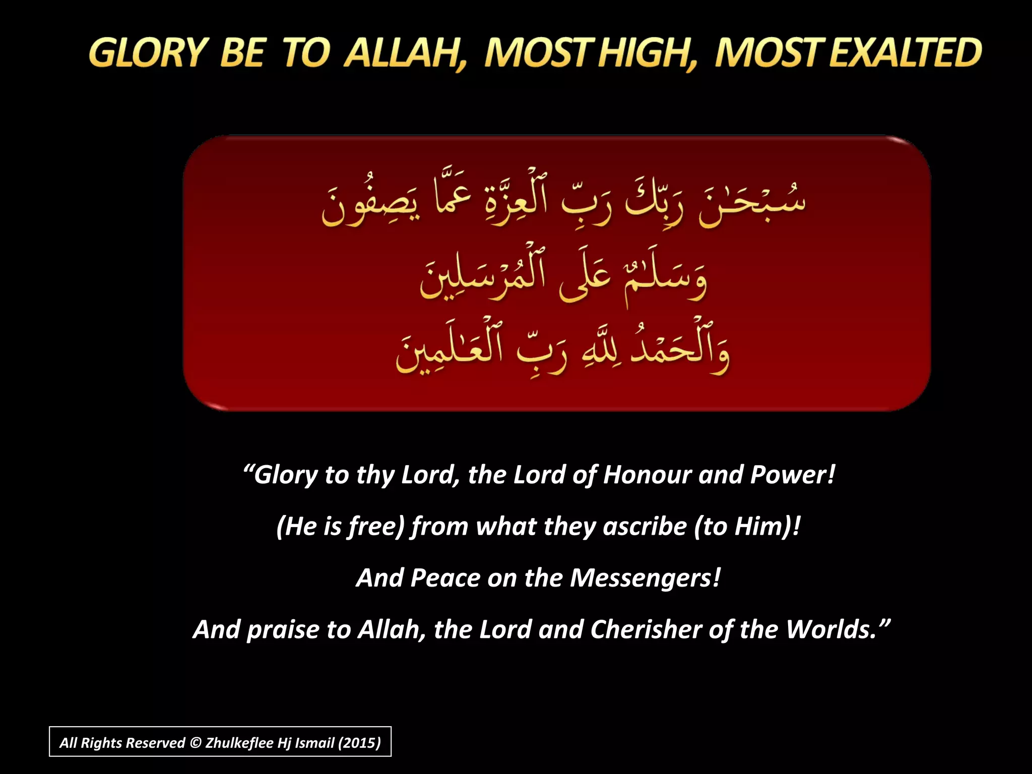 ““Glory to thy Lord, the Lord of Honour and Power!Glory to thy Lord, the Lord of Honour and Power!
(He is free) from what they ascribe (to Him)!(He is free) from what they ascribe (to Him)!
And Peace on the Messengers!And Peace on the Messengers!
And praise to Allah, the Lord and Cherisher of the Worlds.”And praise to Allah, the Lord and Cherisher of the Worlds.”
All Rights Reserved © Zhulkeflee Hj Ismail (2015))
 