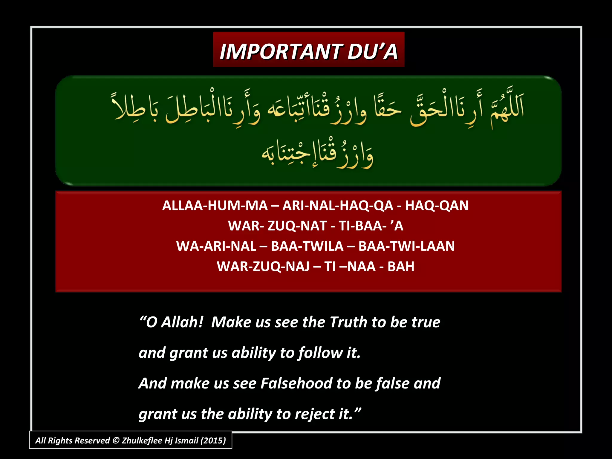 IMPORTANT DU’AIMPORTANT DU’A
““O Allah! Make us see the Truth to be trueO Allah! Make us see the Truth to be true
and grant us ability to follow it.and grant us ability to follow it.
And make us see Falsehood to be false andAnd make us see Falsehood to be false and
grant us the ability to reject it.”grant us the ability to reject it.”
ALLAA-HUM-MA – ARI-NAL-HAQ-QA - HAQ-QAN
WAR- ZUQ-NAT - TI-BAA- ’A
WA-ARI-NAL – BAA-TWILA – BAA-TWI-LAAN
WAR-ZUQ-NAJ – TI –NAA - BAH
All Rights Reserved © Zhulkeflee Hj Ismail (2015))
 