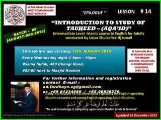 Using curriculum he has developed especially for English-speakingUsing curriculum he has developed especially for English-speaking
Muslim converts and young English-speaking Adult Muslims.Muslim converts and young English-speaking Adult Muslims.
““To seek knowledge is obligatory upon every Muslim (male & female)”To seek knowledge is obligatory upon every Muslim (male & female)”
IT CAN ALSO BE AIT CAN ALSO BE A
REFRESHER COURSEREFRESHER COURSE
FOR MUSLIMFOR MUSLIM
PARENTS, EDUCATORS,PARENTS, EDUCATORS,
IN CONTEMPORARYIN CONTEMPORARY
SINGAPORE.SINGAPORE.
OPEN TO ALLOPEN TO ALL
IN THE NAME OF ALLAHIN THE NAME OF ALLAH
MOST COMPASIONATEMOST COMPASIONATE
MOST MERCIFULMOST MERCIFUL # 14# 14
For further information and registrationFor further information and registration
contact Econtact E-mail :-mail :
ad.fardhayn.sg@gmail.comad.fardhayn.sg@gmail.com
or +65 81234669 / +65 96838279or +65 81234669 / +65 96838279
LESSON
““INTRODUCTION TO STUDY OFINTRODUCTION TO STUDY OF
TAUTAUHHEED – (AQA’ID)EED – (AQA’ID)””
Intermediate Level Islamic course in English for AdultsIntermediate Level Islamic course in English for Adults
conducted by Ustaz Zhulkeflee Hj Ismailconducted by Ustaz Zhulkeflee Hj Ismail
BATCH - #5
[AUGUST-DEC-2015]
Updated 16 December 2015Updated 16 December 2015
18 weekly class starting:18 weekly class starting: 12th AUGUST 201512th AUGUST 2015
Every Wadnesday night @ 8pm – 10pmEvery Wadnesday night @ 8pm – 10pm
Wisma Indah, 450 Changi Road,Wisma Indah, 450 Changi Road,
#02-00 next to Masjid Kassim#02-00 next to Masjid Kassim
All Rights Reserved © Zhulkeflee Hj Ismail (2015))
““EPILOGUE “EPILOGUE “
 