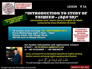 IN THE NAME OF ALLAH
                   MOST COMPASIONATE
                   MOST MERCIFUL                                                    LESSON            # 1a
                               “INTRODUCTION TO STUDY OF
               CIN
                   G STA
                          RT
                        RSE
                                   TAUHEED – (AQA’ID)”
          ODU W COU ]
        R
    INT A NE
                  -201
                       2              Intermediate Level Islamic course in English for Adults
      O F     EPT
           [S                               conducted by Ustaz Zhulkeflee Hj Ismail

                                                                                              IT CAN ALSO BE A
               18 weekly class starting: 5th SEPTEMBER 2012                                  REFRESHER COURSE
               Every Wadnesday night @ 8pm – 10pm                                                FOR MUSLIM
               Wisma Indah, 450 Changi Road,                                                PARENTS, EDUCATORS,
               #02-00 next to Masjid Kassim                                                  IN CONTEMPORARY
                                                                                                 SINGAPORE.
                                                                                                 OPEN TO ALL

                               For further information and registration contact
                               E -mail : ad.fardhayn.sg@gmail.com
                               or +65 81234669 / +65 96838279

                                Using curriculum he has developed especially for English-speaking
                                Muslim converts and young English-speaking Adult Muslims.


                                “To seek knowledge is obligatory upon every Muslim (male & female)”

All Rights Reserved ©Zhulkeflee Hj Ismail.2012                                           Updated 5 Sept 2012
 