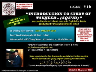 IN THE NAME OF ALLAH
MOST COMPASIONATE
MOST MERCIFUL

LESSON

#1b

“INTRODUCTION TO STUDY OF
TAUHEED – (AQA’ID) ”
TCH MAY
A

B
YUAR ]
N
[JA 2014

Intermediate Level Islamic course in English for Adults
conducted by Ustaz Zhulkeflee Hj Ismail

18 weekly class started : 15th JANUARY 2014
Every Wadnesday night @ 8pm – 10pm
Wisma Indah, 450 Changi Road, #02-00 next to Masjid Kassim

IT CAN ALSO BE A
REFRESHER COURSE
FOR MUSLIM
PARENTS, EDUCATORS,
IN CONTEMPORARY
SINGAPORE.
OPEN TO ALL

For further information and registration contact E-mail :
ad.fardhayn.sg@gmail.com
or +65 81234669 / +65 96838279
Using curriculum he has developed especially for English-speaking
Muslim converts and young English-speaking Adult Muslims.
“To seek knowledge is obligatory upon every Muslim (male & female)”
All Rights Reserved ©Zhulkeflee Hj Ismail.2014

Updated 22 January 2014

 
