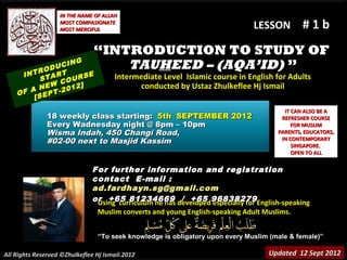 IN THE NAME OF ALLAH
                   MOST COMPASIONATE
                   MOST MERCIFUL                                              LESSON         #1b
                               “INTRODUCTION TO STUDY OF
          RO DUC
                 ING               TAUHEED – (AQA’ID) ”
     INT TART         E
          S    CO URS                 Intermediate Level Islamic course in English for Adults
       A  NEW -2012]                        conducted by Ustaz Zhulkeflee Hj Ismail
    OF SEPT
        [
                                                                                       IT CAN ALSO BE A
               18 weekly class starting: 5th SEPTEMBER 2012                           REFRESHER COURSE
               Every Wadnesday night @ 8pm – 10pm                                         FOR MUSLIM
               Wisma Indah, 450 Changi Road,                                         PARENTS, EDUCATORS,
               #02-00 next to Masjid Kassim                                           IN CONTEMPORARY
                                                                                          SINGAPORE.
                                                                                          OPEN TO ALL


                               For further information and registration
                               contact E -mail :
                               ad.fardhayn.sg@gmail.com
                               or +65 81234669 developed96838279English-speaking
                                Using curriculum he has / +65 especially for
                                Muslim converts and young English-speaking Adult Muslims.


                                “To seek knowledge is obligatory upon every Muslim (male & female)”

All Rights Reserved ©Zhulkeflee Hj Ismail.2012                                    Updated 12 Sept 2012
 