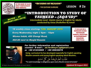 Using curriculum he has developed especially for English-speakingUsing curriculum he has developed especially for English-speaking
Muslim converts and young English-speaking Adult Muslims.Muslim converts and young English-speaking Adult Muslims.
““To seek knowledge is obligatory upon every Muslim (male & female)”To seek knowledge is obligatory upon every Muslim (male & female)”
IT CAN ALSO BE AIT CAN ALSO BE A
REFRESHER COURSEREFRESHER COURSE
FOR MUSLIMFOR MUSLIM
PARENTS, EDUCATORS,PARENTS, EDUCATORS,
IN CONTEMPORARYIN CONTEMPORARY
SINGAPORE.SINGAPORE.
OPEN TO ALLOPEN TO ALL
IN THE NAME OF ALLAHIN THE NAME OF ALLAH
MOST COMPASIONATEMOST COMPASIONATE
MOST MERCIFULMOST MERCIFUL # 2a# 2a
For further information and registrationFor further information and registration
contact Econtact E -mail :-mail : ad.fardhayn.sg@gmail.comad.fardhayn.sg@gmail.com
or +65 81234669 / +65 96838279or +65 81234669 / +65 96838279
LESSON
““INTRODUCTION TO STUDY OFINTRODUCTION TO STUDY OF
TAUTAUHHEED – (AQA’ID)EED – (AQA’ID)””
Intermediate Level Islamic course in English for AdultsIntermediate Level Islamic course in English for Adults
conducted by Ustaz Zhulkeflee Hj Ismailconducted by Ustaz Zhulkeflee Hj Ismail
BATCH - #5
[AUGUST-DEC-2015]
Updated 26 August 2015Updated 26 August 2015
18 weekly class starting:18 weekly class starting: 12th AUGUST 201512th AUGUST 2015
Every Wadnesday night @ 8pm – 10pmEvery Wadnesday night @ 8pm – 10pm
Wisma Indah, 450 Changi Road,Wisma Indah, 450 Changi Road,
#02-00 next to Masjid Kassim#02-00 next to Masjid Kassim
All Rights Reserved © Zhulkeflee Hj Ismail (2015))
 
