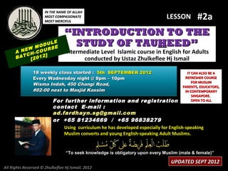 IN THE NAME OF ALLAH
                      MOST COMPASIONATE
                      MOST MERCIFUL
                                                    #2a                       LESSON

                                 “INTRODUCTION TO THE
            M
                  LE
              ODU E
                  S
                                   STUDY OF TAUHEED”
      A NEW -COUR                Intermediate Level Islamic course in English for Adults
         CH     ]
      BAT [2012                        conducted by Ustaz Zhulkeflee Hj Ismail

               18 weekly class started : 5th SEPTEMBER 2012                            IT CAN ALSO BE A
               Every Wadnesday night @ 8pm – 10pm                                     REFRESHER COURSE
                                                                                          FOR MUSLIM
               Wisma Indah, 450 Changi Road,                                         PARENTS, EDUCATORS,
               #02-00 next to Masjid Kassim                                           IN CONTEMPORARY
                                                                                          SINGAPORE.
                          For further information and registration                        OPEN TO ALL
                          contact E -mail :
                          ad.fardhayn.sg@gmail.com
                          or +65 81234669 / +65 96838279
                              Using curriculum he has developed especially for English-speaking
                              Muslim converts and young English-speaking Adult Muslims.


                                 “To seek knowledge is obligatory upon every Muslim (male & female)”

                                                                                UPDATED SEPT 2012
All Rights Reserved © Zhulkeflee Hj Ismail. 2012
 