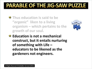 Thus education is said to be
“organic” liken to a living
organism – which pertains to the
growth of our soul.
Education is not a mechanical
construct, but it entails nurturing
of something with Life –
educators to be likened as the
gardeners not engineers.
15
All Rights Reserved © Zhulkeflee Hj Ismail (2014))
 