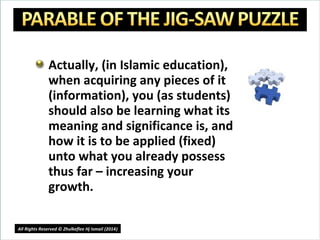 Actually, (in Islamic education),
when acquiring any pieces of it
(information), you (as students)
should also be learning what its
meaning and significance is, and
how it is to be applied (fixed)
unto what you already possess
thus far – increasing your
growth.
16
All Rights Reserved © Zhulkeflee Hj Ismail (2014))
 