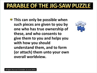 This can only be possible when
such pieces are given to you by
one who has true ownership of
these, and who consents to
give them to you and helps you
with how you should
understand them, and to form
(or attach) them unto your own
overall worldview.
17
All Rights Reserved © Zhulkeflee Hj Ismail (2014))
 