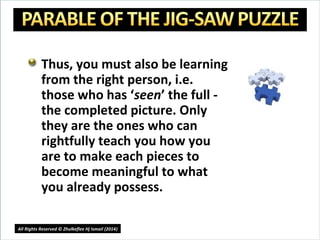 Thus, you must also be learning
from the right person, i.e.
those who has ‘seen’ the full -
the completed picture. Only
they are the ones who can
rightfully teach you how you
are to make each pieces to
become meaningful to what
you already possess.
18
All Rights Reserved © Zhulkeflee Hj Ismail (2014))
 