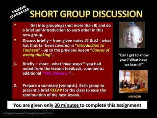 Get into groupings (not more than 8) and doGet into groupings (not more than 8) and do
a brief self-introduction to each other in thisa brief self-introduction to each other in this
new group.new group.
Discuss briefly – from given notesDiscuss briefly – from given notes #1#1 && #2#2 - what- what
has thus far been covered in “has thus far been covered in “Introduction toIntroduction to
TauTauhheedeed” - up to the previous lesson “” - up to the previous lesson “Causes ofCauses of
wrong thinkingwrong thinking”..”..
1.1. Briefly – share - what ‘Briefly – share - what ‘take-waystake-ways*’ you had*’ you had
noted from the lesson; feedback, comments;noted from the lesson; feedback, comments;
additionaladditional “*“*ah…haa-h sah…haa-h s !!”.”.
2.2. Prepare a summary (synopsis). Each group toPrepare a summary (synopsis). Each group to
present a briefpresent a brief RECAPRECAP for the class to ease thefor the class to ease the
continuation of the next lesson.continuation of the next lesson.
You are given onlyYou are given only 30 minutes30 minutes to complete this assignmentto complete this assignment
TAMRIN
TAMRIN
(EXERCISE
(EXERCISE))
““Can I get to knowCan I get to know
you ? What haveyou ? What have
we learnt?”we learnt?”
HALAQAH
All Rights Reserved © Zhulkeflee Hj Ismail (2015))
 