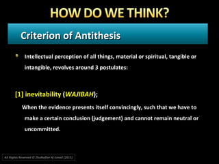 Criterion of AntithesisCriterion of Antithesis
Intellectual perception of all things, material or spiritual, tangible orIntellectual perception of all things, material or spiritual, tangible or
intangible, revolves around 3 postulates:intangible, revolves around 3 postulates:
[1] inevitability[1] inevitability ((WAJIBAHWAJIBAH););
When the evidence presents itself convincingly, such that we have toWhen the evidence presents itself convincingly, such that we have to
make a certain conclusion (judgement) and cannot remain neutral ormake a certain conclusion (judgement) and cannot remain neutral or
uncommitted.uncommitted.
All Rights Reserved © Zhulkeflee Hj Ismail (2015))
 