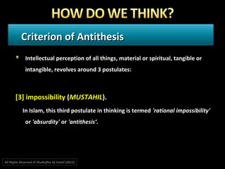 Criterion of AntithesisCriterion of Antithesis
Intellectual perception of all things, material or spiritual, tangible or
intangible, revolves around 3 postulates:
[3] impossibility (MUSTAHIL).
In Islam, this third postulate in thinking is termed 'rational impossibility'
or 'absurdity' or 'antithesis‘.
All Rights Reserved © Zhulkeflee Hj Ismail (2015))
 