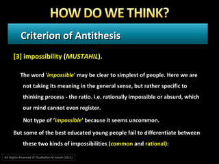 Criterion of AntithesisCriterion of Antithesis
[3] impossibility (MUSTAHIL).
The word 'impossible' may be clear to simplest of people. Here we are
not taking its meaning in the general sense, but rather specific to
thinking process - the ratio. i.e. rationally impossible or absurd, which
our mind cannot even register.
Not type of ‘impossible’ because it seems uncommon.
But some of the best educated young people fail to differentiate between
these two kinds of impossibilities (common and rational):
All Rights Reserved © Zhulkeflee Hj Ismail (2015))
 