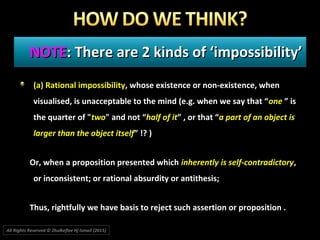 NOTENOTE: There are 2 kinds of ‘impossibility’: There are 2 kinds of ‘impossibility’
(a) Rational impossibility(a) Rational impossibility, whose existence or non-existence, when, whose existence or non-existence, when
visualised, is unacceptable to the mind (e.g. when we say that “visualised, is unacceptable to the mind (e.g. when we say that “oneone ” is” is
the quarter of "the quarter of "twotwo" and not “" and not “half of ithalf of it” , or that “” , or that “a part of an object isa part of an object is
larger than the object itselflarger than the object itself” !? )” !? )
Or, when a proposition presented whichOr, when a proposition presented which inherently is self-contradictoryinherently is self-contradictory,,
or inconsistent; or rational absurdity or antithesis;or inconsistent; or rational absurdity or antithesis;
Thus, rightfully we have basis to reject such assertion or proposition .Thus, rightfully we have basis to reject such assertion or proposition .
All Rights Reserved © Zhulkeflee Hj Ismail (2015))
 