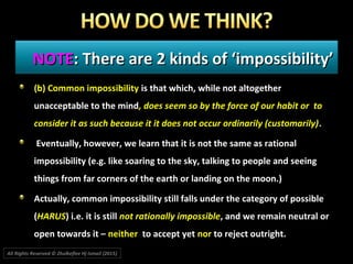 NOTENOTE: There are 2 kinds of ‘impossibility’: There are 2 kinds of ‘impossibility’
(b) Common impossibility is that which, while not altogether
unacceptable to the mind, does seem so by the force of our habit or to
consider it as such because it it does not occur ordinarily (customarily).
Eventually, however, we learn that it is not the same as rational
impossibility (e.g. like soaring to the sky, talking to people and seeing
things from far corners of the earth or landing on the moon.)
Actually, common impossibility still falls under the category of possible
(HARUS) i.e. it is still not rationally impossible, and we remain neutral or
open towards it – neither to accept yet nor to reject outright.
All Rights Reserved © Zhulkeflee Hj Ismail (2015))
 