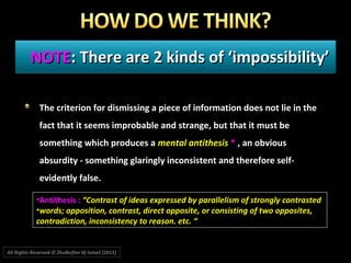 NOTENOTE: There are 2 kinds of ‘impossibility’: There are 2 kinds of ‘impossibility’
The criterion for dismissing a piece of information does not lie in the
fact that it seems improbable and strange, but that it must be
something which produces a mental antithesis * , an obvious
absurdity - something glaringly inconsistent and therefore self-
evidently false.
•Antithesis : “Contrast of ideas expressed by parallelism of strongly contrasted“Contrast of ideas expressed by parallelism of strongly contrasted
•words; opposition, contrast, direct opposite, or consisting of two opposites,words; opposition, contrast, direct opposite, or consisting of two opposites,
contradiction, inconsistency to reason. etc. “contradiction, inconsistency to reason. etc. “
All Rights Reserved © Zhulkeflee Hj Ismail (2015))
 